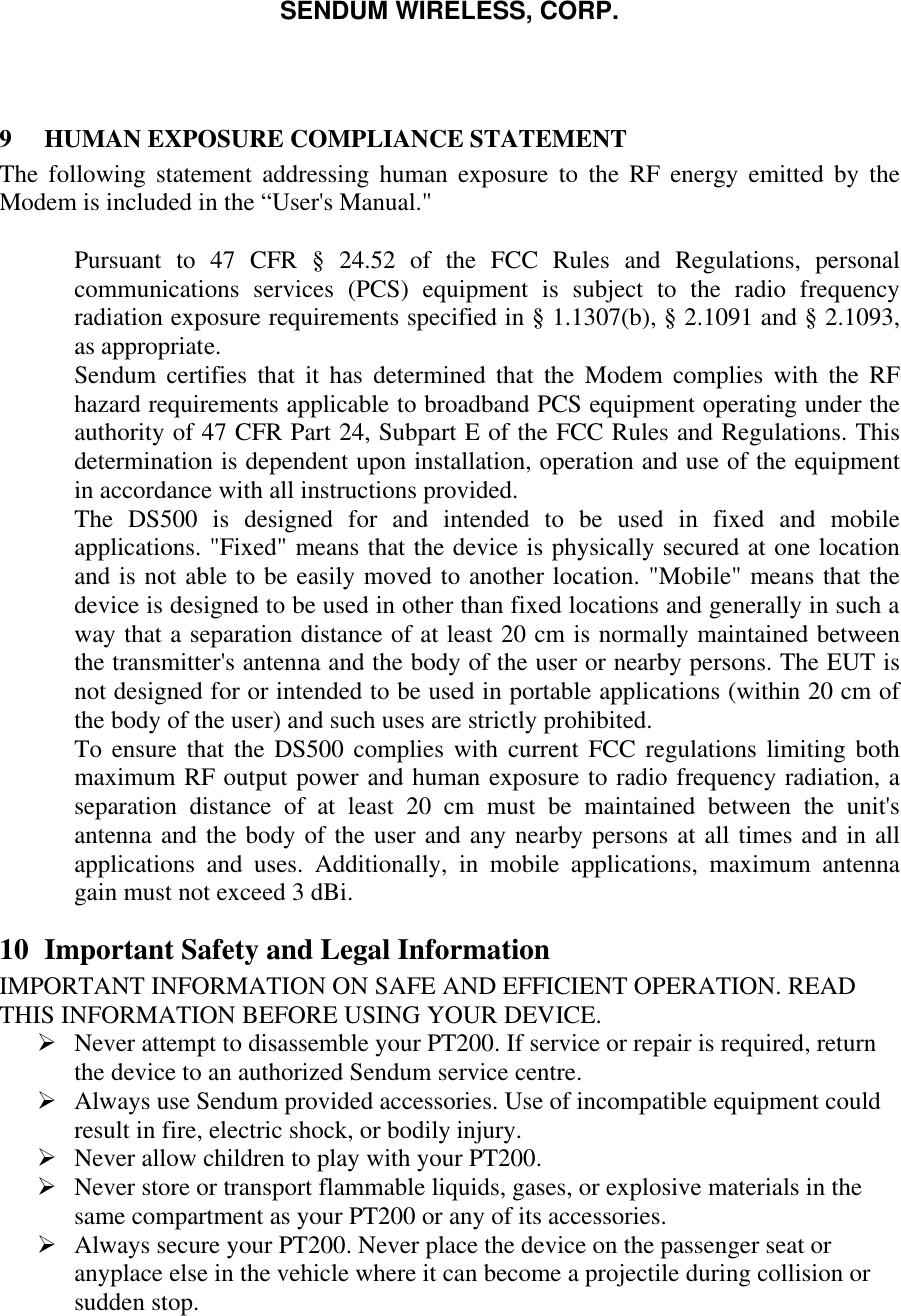 SENDUM WIRELESS, CORP.    9  HUMAN EXPOSURE COMPLIANCE STATEMENT The following statement addressing human exposure to the RF energy emitted by the Modem is included in the &ldquo;User's Manual."   Pursuant to 47 CFR &sect; 24.52 of the FCC Rules and Regulations, personal communications services (PCS) equipment is subject to the radio frequency radiation exposure requirements specified in &sect; 1.1307(b), &sect; 2.1091 and &sect; 2.1093, as appropriate.  Sendum certifies that it has determined that the Modem complies with the RF hazard requirements applicable to broadband PCS equipment operating under the authority of 47 CFR Part 24, Subpart E of the FCC Rules and Regulations. This determination is dependent upon installation, operation and use of the equipment in accordance with all instructions provided.  The DS500 is designed for and intended to be used in fixed and mobile applications. "Fixed" means that the device is physically secured at one location and is not able to be easily moved to another location. "Mobile" means that the device is designed to be used in other than fixed locations and generally in such a way that a separation distance of at least 20 cm is normally maintained between the transmitter's antenna and the body of the user or nearby persons. The EUT is not designed for or intended to be used in portable applications (within 20 cm of the body of the user) and such uses are strictly prohibited.  To ensure that the DS500 complies with current FCC regulations limiting both maximum RF output power and human exposure to radio frequency radiation, a separation distance of at least 20 cm must be maintained between the unit's antenna and the body of the user and any nearby persons at all times and in all applications and uses. Additionally, in mobile applications, maximum antenna gain must not exceed 3 dBi.  10 Important Safety and Legal Information IMPORTANT INFORMATION ON SAFE AND EFFICIENT OPERATION. READ THIS INFORMATION BEFORE USING YOUR DEVICE.  &Oslash; Never attempt to disassemble your PT200. If service or repair is required, return the device to an authorized Sendum service centre. &Oslash; Always use Sendum provided accessories. Use of incompatible equipment could result in fire, electric shock, or bodily injury. &Oslash; Never allow children to play with your PT200. &Oslash; Never store or transport flammable liquids, gases, or explosive materials in the same compartment as your PT200 or any of its accessories. &Oslash; Always secure your PT200. Never place the device on the passenger seat or anyplace else in the vehicle where it can become a projectile during collision or sudden stop. 