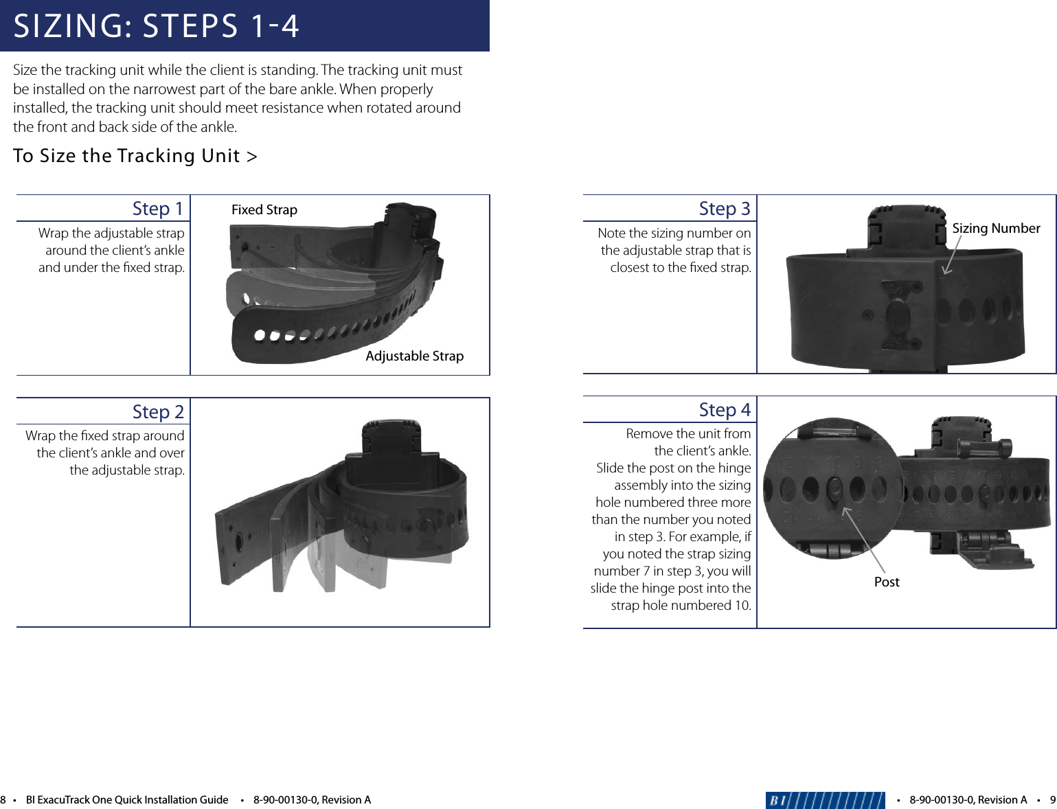 Step 3Note the sizing number on the adjustable strap that is closest to the ﬁxed strap. Step 4Remove the unit from  the client&rsquo;s ankle. Slide the post on the hinge assembly into the sizing hole numbered three more than the number you noted instep3.Forexample,ifyou noted the strap sizing number 7 in step 3, you will slide the hinge post into the strap hole numbered 10.PostSizing Number&bull;8-90-00130-0,RevisionA&bull;98&bull;BIExacuTrackOneQuickInstallationGuide&bull;8-90-00130-0,RevisionASIZING: STEPS 14Size the tracking unit while the client is standing. The tracking unit must be installed on the narrowest part of the bare ankle. When properly installed, the tracking unit should meet resistance when rotated around the front and back side of the ankle. To Size the Tracking Unit >Step 1Wrap the adjustable strap around the client&rsquo;s ankle and under the ﬁxed strap.Step 2Wrap the ﬁxed strap around the client&rsquo;s ankle and over the adjustable strap.Fixed StrapAdjustable Strap