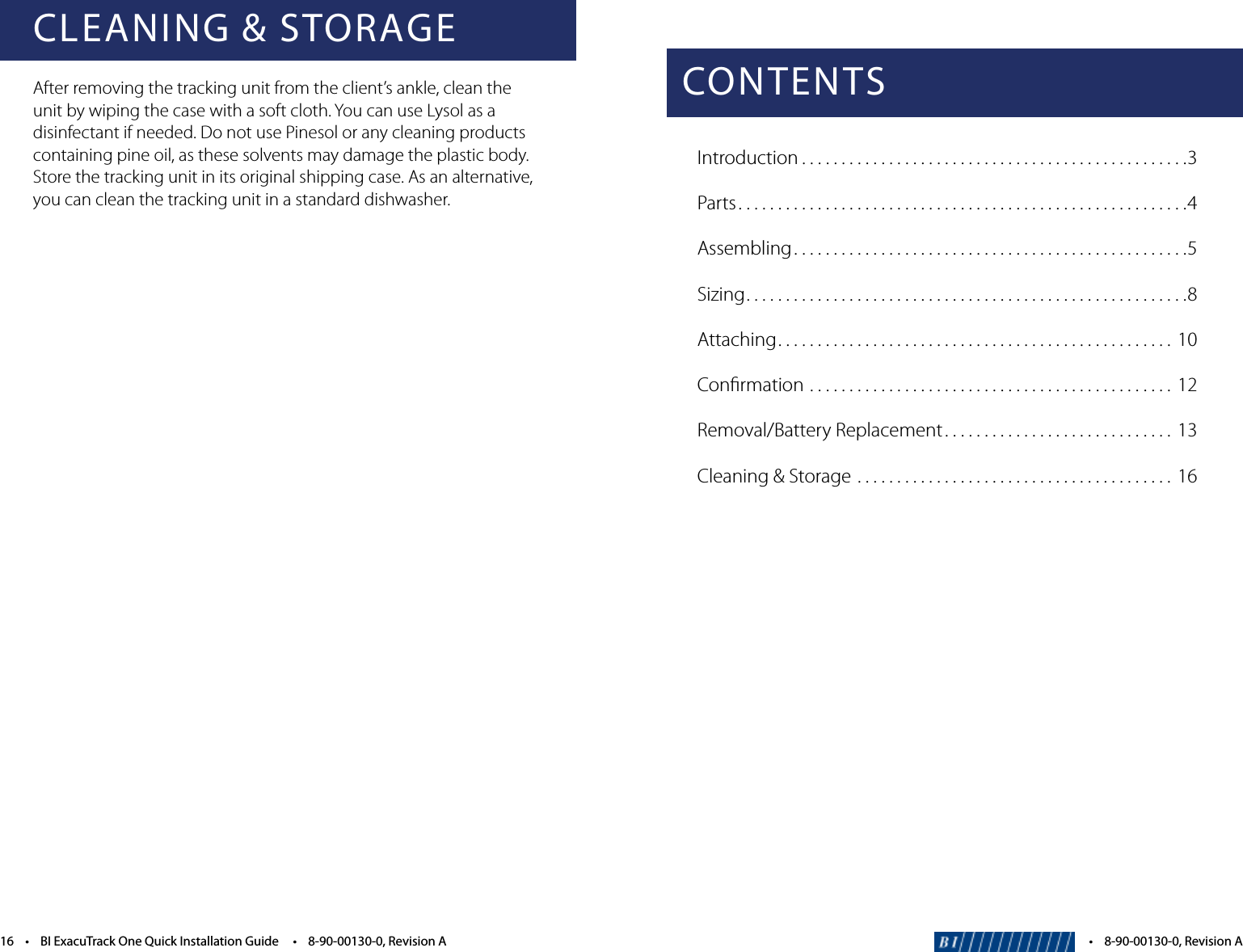 CONTENTSIntroduction . . . . . . . . . . . . . . . . . . . . . . . . . . . . . . . . . . . . . . . . . . . . . . . . .3Parts. . . . . . . . . . . . . . . . . . . . . . . . . . . . . . . . . . . . . . . . . . . . . . . . . . . . . . . . .4Assembling ..................................................5Sizing. . . . . . . . . . . . . . . . . . . . . . . . . . . . . . . . . . . . . . . . . . . . . . . . . . . . . . . .8Attaching. . . . . . . . . . . . . . . . . . . . . . . . . . . . . . . . . . . . . . . . . . . . . . . . . .  10Conﬁrmation ..............................................12Removal/Battery Replacement . . . . . . . . . . . . . . . . . . . . . . . . . . . . .  13Cleaning &amp; Storage ........................................16&bull;8-90-00130-0,RevisionACLEANING &amp; STORAGEAfter removing the tracking unit from the client&rsquo;s ankle, clean the unit by wiping the case with a soft cloth. You can use Lysol as a disinfectant if needed. Do not use Pinesol or any cleaning products containing pine oil, as these solvents may damage the plastic body. Store the tracking unit in its original shipping case. As an alternative, you can clean the tracking unit in a standard dishwasher.16&bull;BIExacuTrackOneQuickInstallationGuide&bull;8-90-00130-0,RevisionA