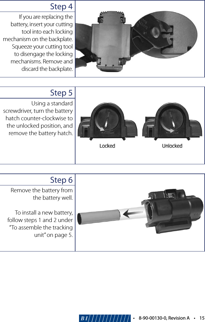 Step 4If you are replacing the battery, insert your cutting tool into each locking mechanism on the backplate. Squeeze your cutting tool to disengage the locking mechanisms. Remove and discard the backplate.Step 5Using a standard screwdriver, turn the battery hatch counter-clockwise to the unlocked position, and remove the battery hatch.Step 6Remove the battery from the battery well.To install a new battery, follow steps 1 and 2 under &ldquo;To assemble the tracking unit&rdquo; on page 5.&bull;8-90-00130-0,RevisionA&bull;15
