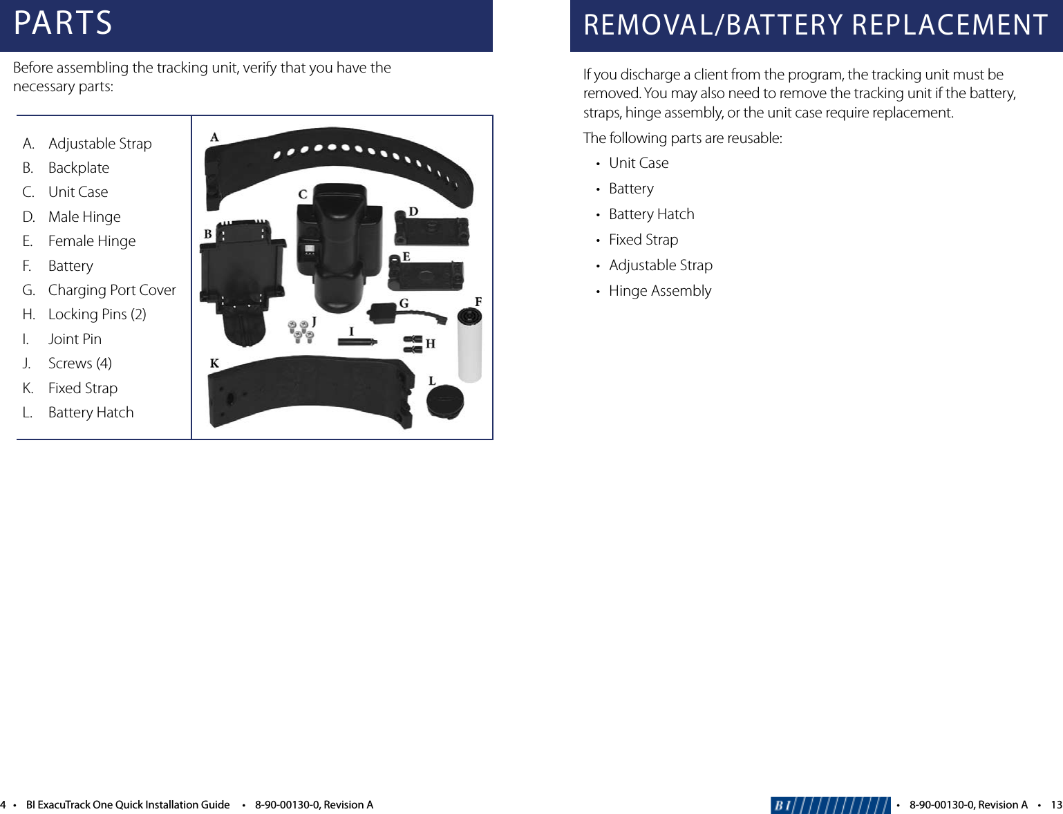 4&bull;BIExacuTrackOneQuickInstallationGuide&bull;8-90-00130-0,RevisionAA.  Adjustable StrapB.  BackplateC.  Unit CaseD.  Male HingeE. FemaleHingeF. BatteryG.  Charging Port CoverH.  Locking Pins (2)I.  Joint PinJ.  Screws (4)K. FixedStrapL.  Battery HatchPARTSBefore assembling the tracking unit, verify that you have the  necessary parts:REMOVAL/BATTERY REPLACEMENTIf you discharge a client from the program, the tracking unit must be removed. You may also need to remove the tracking unit if the battery, straps, hinge assembly, or the unit case require replacement.The following parts are reusable: &bull; UnitCase &bull; Battery &bull; BatteryHatch &bull; FixedStrap &bull; AdjustableStrap &bull; HingeAssembly&bull;8-90-00130-0,RevisionA&bull;13