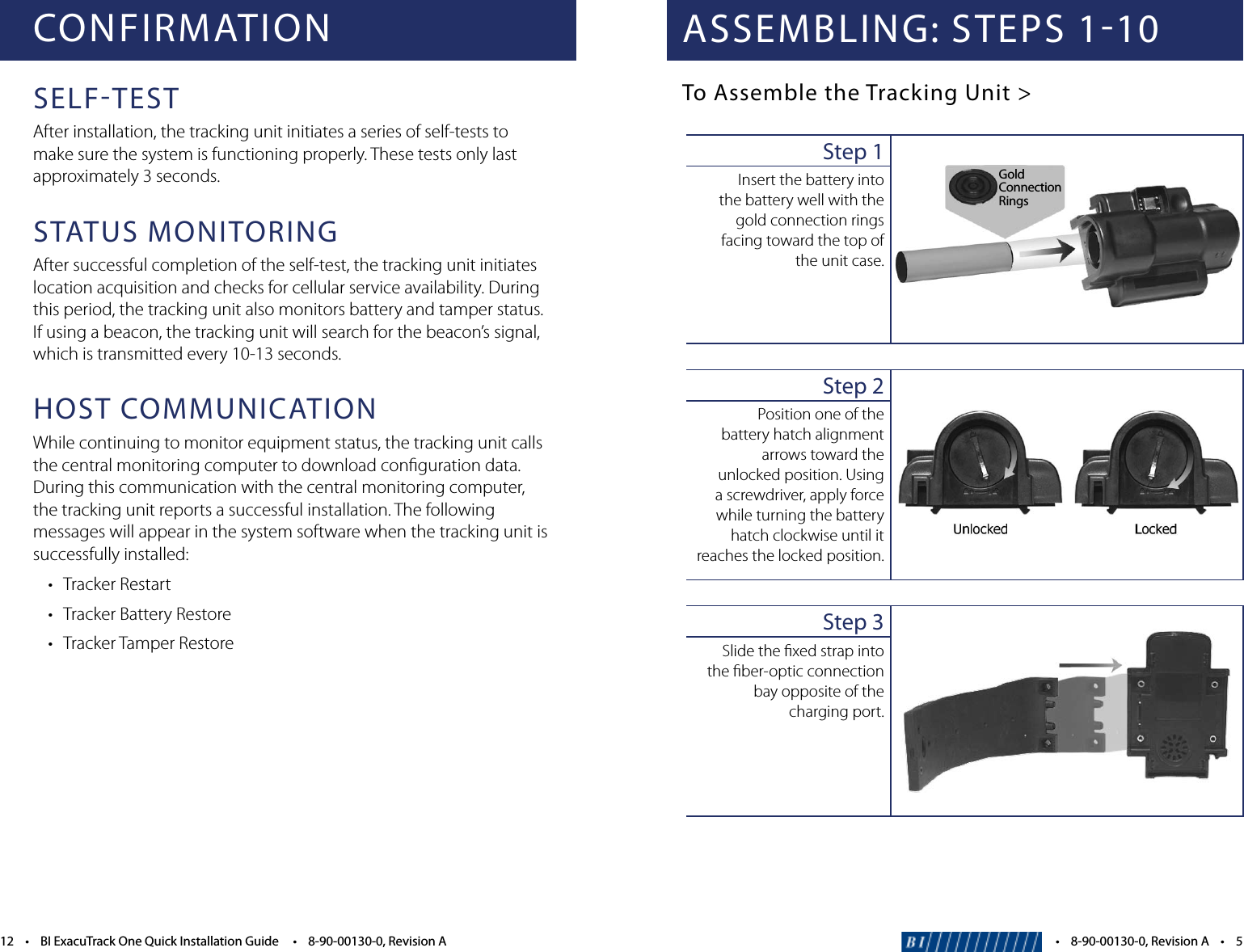 CONFIRMATIONSELFTESTAfter installation, the tracking unit initiates a series of self-tests to make sure the system is functioning properly. These tests only last approximately 3 seconds.STATUS MONITORINGAfter successful completion of the self-test, the tracking unit initiates location acquisition and checks for cellular service availability. During this period, the tracking unit also monitors battery and tamper status. If using a beacon, the tracking unit will search for the beacon&rsquo;s signal, which is transmitted every 10-13 seconds.HOST COMMUNICATIONWhile continuing to monitor equipment status, the tracking unit calls the central monitoring computer to download conﬁguration data. During this communication with the central monitoring computer, the tracking unit reports a successful installation. The following messages will appear in the system software when the tracking unit is successfully installed: &bull; TrackerRestart &bull; TrackerBatteryRestore &bull; TrackerTamperRestore12&bull;BIExacuTrackOneQuickInstallationGuide&bull;8-90-00130-0,RevisionAASSEMBLING: STEPS 110To Assemble the Tracking Unit >Step 1Insert the battery into  the battery well with the gold connection rings facing toward the top of  the unit case.Step 2Position one of the battery hatch alignment arrows toward the unlocked position. Using a screwdriver, apply force while turning the battery hatch clockwise until it reaches the locked position.Step 3Slide the ﬁxed strap into  the ﬁber-optic connection bay opposite of the charging port.&bull;8-90-00130-0,RevisionA&bull;5GoldConnectionRings 