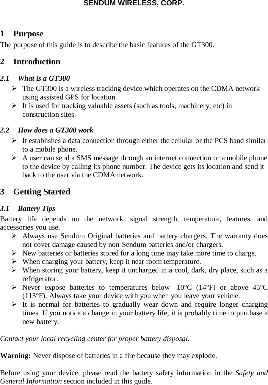 SENDUM WIRELESS, CORP.   1 Purpose The purpose of this guide is to describe the basic features of the GT300. 2 Introduction 2.1 What is a GT300  The GT300 is a wireless tracking device which operates on the CDMA network using assisted GPS for location.  It is used for tracking valuable assets (such as tools, machinery, etc) in construction sites.  2.2 How does a GT300 work  It establishes a data connection through either the cellular or the PCS band similar to a mobile phone.   A user can send a SMS message through an internet connection or a mobile phone to the device by calling its phone number. The device gets its location and send it back to the user via the CDMA network. 3 Getting Started 3.1 Battery Tips Battery life depends on the network, signal strength, temperature, features, and accessories you use.  Always use Sendum Original batteries and battery chargers. The warranty does not cover damage caused by non-Sendum batteries and/or chargers.  New batteries or batteries stored for a long time may take more time to charge.  When charging your battery, keep it near room temperature.  When storing your battery, keep it uncharged in a cool, dark, dry place, such as a refrigerator.  Never expose batteries to temperatures below -10&deg;C (14&deg;F) or above 45&deg;C  (113&deg;F). Always take your device with you when you leave your vehicle.  It is normal for batteries to gradually wear down and require longer charging times. If you notice a change in your battery life, it is probably time to purchase a new battery.  Contact your local recycling center for proper battery disposal.  Warning: Never dispose of batteries in a fire because they may explode.  Before using your device, please read the battery safety information in the Safety and General Information section included in this guide.  