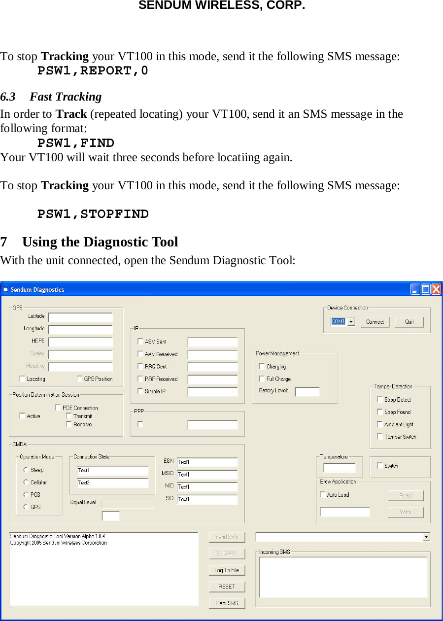 SENDUM WIRELESS, CORP.    To stop Tracking your VT100 in this mode, send it the following SMS message:  PSW1,REPORT,0 6.3 Fast Tracking In order to Track (repeated locating) your VT100, send it an SMS message in the following format:  PSW1,FIND Your VT100 will wait three seconds before locatiing again.  To stop Tracking your VT100 in this mode, send it the following SMS message:   PSW1,STOPFIND 7 Using the Diagnostic Tool With the unit connected, open the Sendum Diagnostic Tool:   