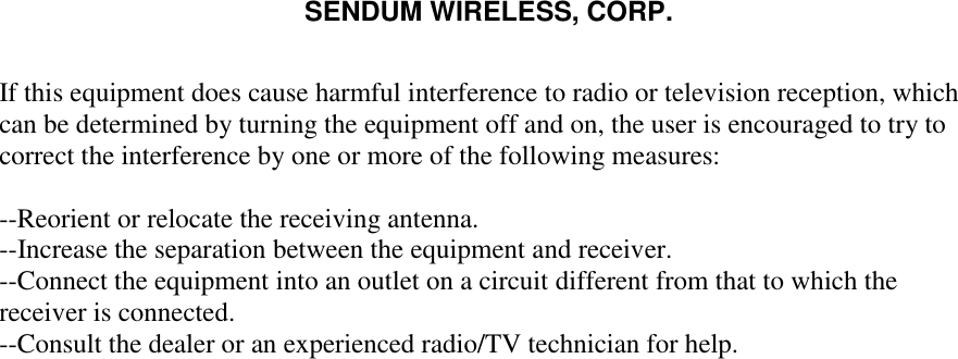 SENDUM WIRELESS, CORP.   If this equipment does cause harmful interference to radio or television reception, which can be determined by turning the equipment off and on, the user is encouraged to try to correct the interference by one or more of the following measures: --Reorient or relocate the receiving antenna.  --Increase the separation between the equipment and receiver.  --Connect the equipment into an outlet on a circuit different from that to which the receiver is connected.  --Consult the dealer or an experienced radio/TV technician for help.    