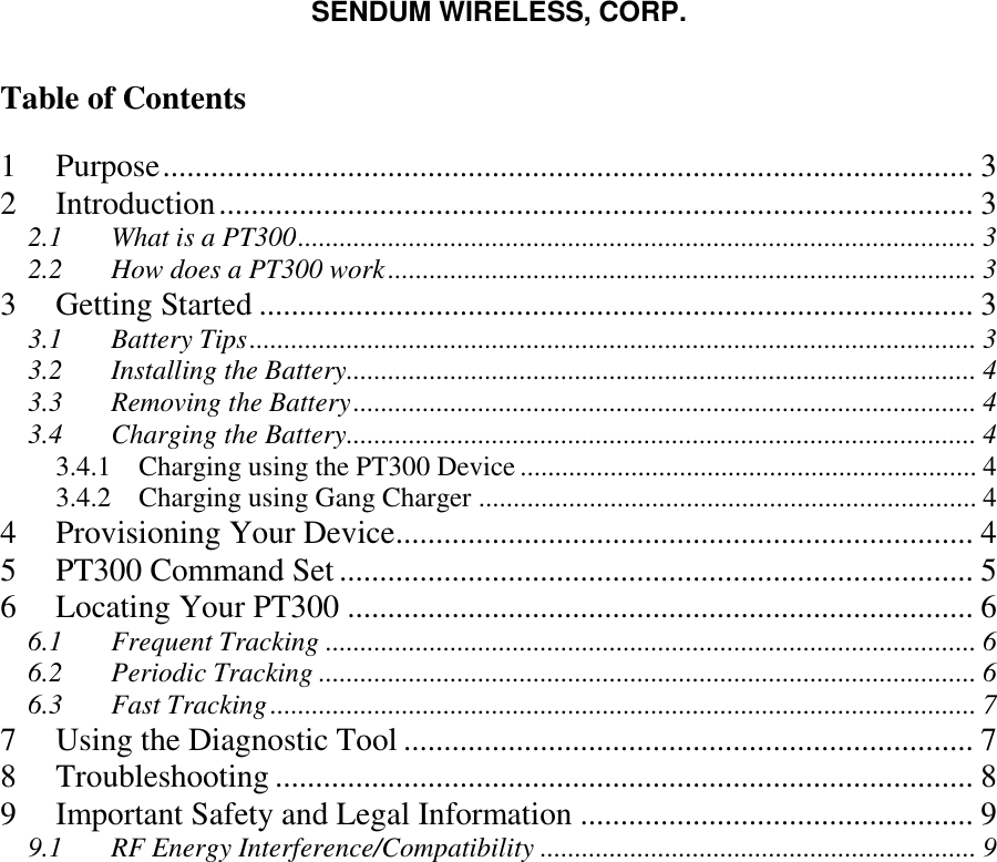 SENDUM WIRELESS, CORP.   Table of Contents  1 Purpose ..................................................................................................... 3 2 Introduction .............................................................................................. 3 2.1 What is a PT300 .................................................................................................. 3 2.2 How does a PT300 work ..................................................................................... 3 3 Getting Started ......................................................................................... 3 3.1 Battery Tips ......................................................................................................... 3 3.2 Installing the Battery ........................................................................................... 4 3.3 Removing the Battery .......................................................................................... 4 3.4 Charging the Battery ........................................................................................... 4 3.4.1 Charging using the PT300 Device .................................................................. 4 3.4.2 Charging using Gang Charger ........................................................................ 4 4 Provisioning Your Device ........................................................................ 4 5 PT300 Command Set ............................................................................... 5 6 Locating Your PT300 .............................................................................. 6 6.1 Frequent Tracking .............................................................................................. 6 6.2 Periodic Tracking ............................................................................................... 6 6.3 Fast Tracking ...................................................................................................... 7 7 Using the Diagnostic Tool ....................................................................... 7 8 Troubleshooting ....................................................................................... 8 9 Important Safety and Legal Information ................................................. 9 9.1 RF Energy Interference/Compatibility ............................................................... 9   