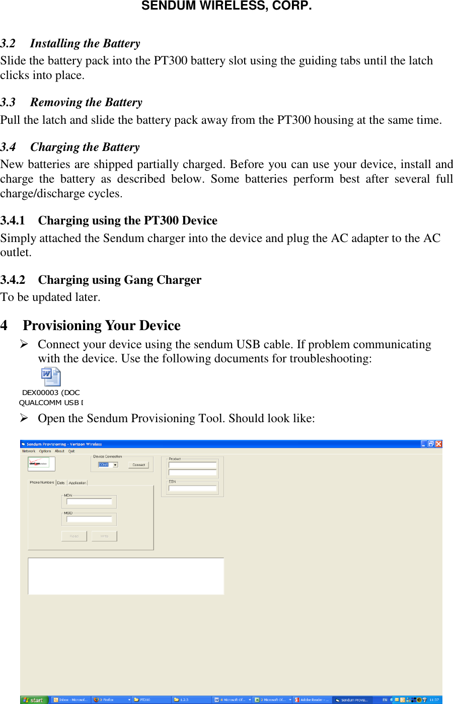 SENDUM WIRELESS, CORP.   3.2 Installing the Battery Slide the battery pack into the PT300 battery slot using the guiding tabs until the latch clicks into place. 3.3 Removing the Battery Pull the latch and slide the battery pack away from the PT300 housing at the same time. 3.4 Charging the Battery  New batteries are shipped partially charged. Before you can use your device, install and charge  the  battery  as  described  below.  Some  batteries  perform  best  after  several  full charge/discharge cycles. 3.4.1 Charging using the PT300 Device Simply attached the Sendum charger into the device and plug the AC adapter to the AC outlet.  3.4.2 Charging using Gang Charger To be updated later.  4 Provisioning Your Device  Connect your device using the sendum USB cable. If problem communicating with the device. Use the following documents for troubleshooting: DEX00003 (DOC QUALCOMM USB DRIVER INSTALLATION).doc       Open the Sendum Provisioning Tool. Should look like:   