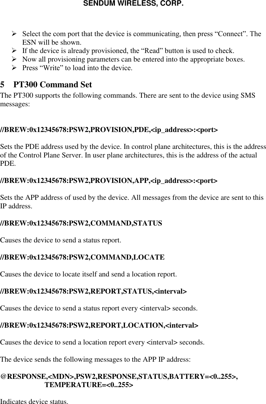 SENDUM WIRELESS, CORP.     Select the com port that the device is communicating, then press &ldquo;Connect&rdquo;. The ESN will be shown.  If the device is already provisioned, the &ldquo;Read&rdquo; button is used to check.  Now all provisioning parameters can be entered into the appropriate boxes.  Press &ldquo;Write&rdquo; to load into the device. 5 PT300 Command Set The PT300 supports the following commands. There are sent to the device using SMS messages:   //BREW:0x12345678:PSW2,PROVISION,PDE,<ip_address>:<port>  Sets the PDE address used by the device. In control plane architectures, this is the address of the Control Plane Server. In user plane architectures, this is the address of the actual PDE.  //BREW:0x12345678:PSW2,PROVISION,APP,<ip_address>:<port>  Sets the APP address of used by the device. All messages from the device are sent to this IP address.  //BREW:0x12345678:PSW2,COMMAND,STATUS  Causes the device to send a status report.  //BREW:0x12345678:PSW2,COMMAND,LOCATE  Causes the device to locate itself and send a location report.  //BREW:0x12345678:PSW2,REPORT,STATUS,<interval>  Causes the device to send a status report every <interval> seconds.  //BREW:0x12345678:PSW2,REPORT,LOCATION,<interval>  Causes the device to send a location report every <interval> seconds.  The device sends the following messages to the APP IP address:  @RESPONSE,<MDN>,PSW2,RESPONSE,STATUS,BATTERY=<0..255>, TEMPERATURE=<0..255>  Indicates device status.  