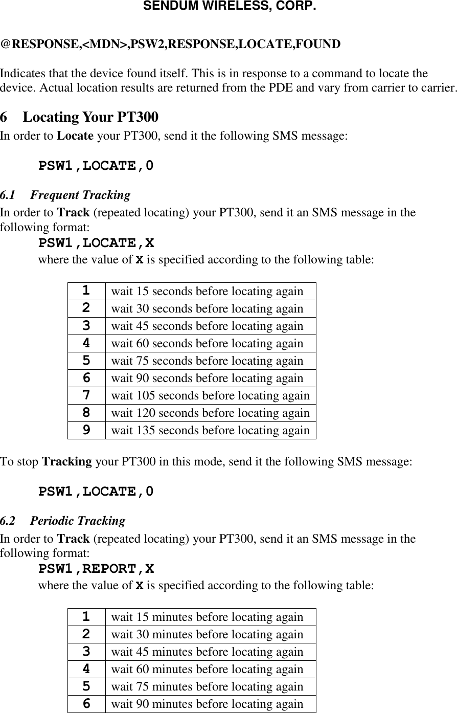 SENDUM WIRELESS, CORP.   @RESPONSE,<MDN>,PSW2,RESPONSE,LOCATE,FOUND  Indicates that the device found itself. This is in response to a command to locate the device. Actual location results are returned from the PDE and vary from carrier to carrier. 6 Locating Your PT300 In order to Locate your PT300, send it the following SMS message:   PSW1,LOCATE,0 6.1 Frequent Tracking In order to Track (repeated locating) your PT300, send it an SMS message in the following format:  PSW1,LOCATE,X   where the value of X is specified according to the following table:  1 wait 15 seconds before locating again 2 wait 30 seconds before locating again 3 wait 45 seconds before locating again 4 wait 60 seconds before locating again 5 wait 75 seconds before locating again 6 wait 90 seconds before locating again 7 wait 105 seconds before locating again 8 wait 120 seconds before locating again 9 wait 135 seconds before locating again  To stop Tracking your PT300 in this mode, send it the following SMS message:   PSW1,LOCATE,0  6.2 Periodic Tracking In order to Track (repeated locating) your PT300, send it an SMS message in the following format:  PSW1,REPORT,X   where the value of X is specified according to the following table:  1 wait 15 minutes before locating again 2 wait 30 minutes before locating again 3 wait 45 minutes before locating again 4 wait 60 minutes before locating again 5 wait 75 minutes before locating again 6 wait 90 minutes before locating again 