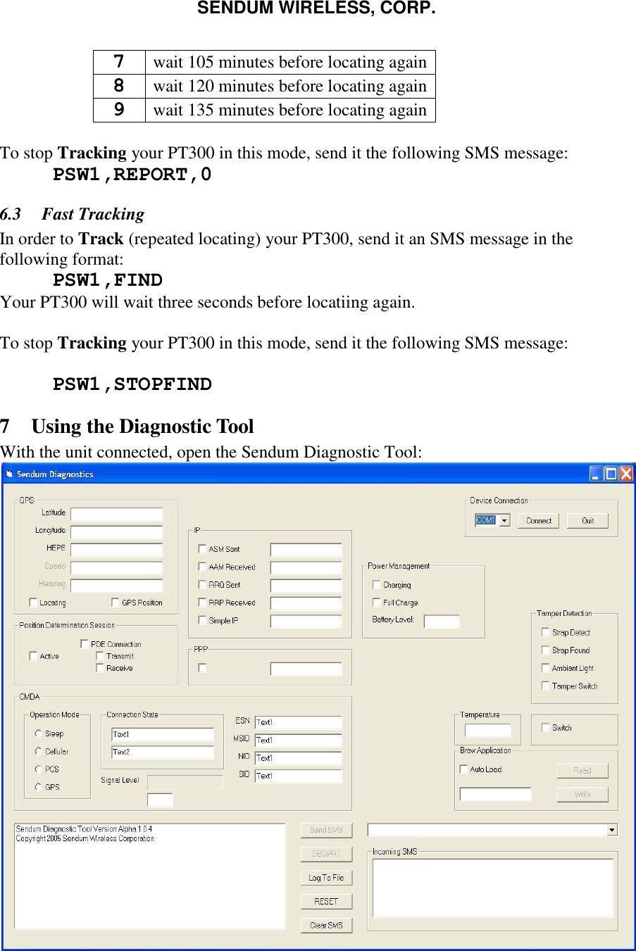 SENDUM WIRELESS, CORP.   7 wait 105 minutes before locating again 8 wait 120 minutes before locating again 9 wait 135 minutes before locating again  To stop Tracking your PT300 in this mode, send it the following SMS message:  PSW1,REPORT,0 6.3 Fast Tracking In order to Track (repeated locating) your PT300, send it an SMS message in the following format:  PSW1,FIND Your PT300 will wait three seconds before locatiing again.  To stop Tracking your PT300 in this mode, send it the following SMS message:   PSW1,STOPFIND 7 Using the Diagnostic Tool With the unit connected, open the Sendum Diagnostic Tool:  