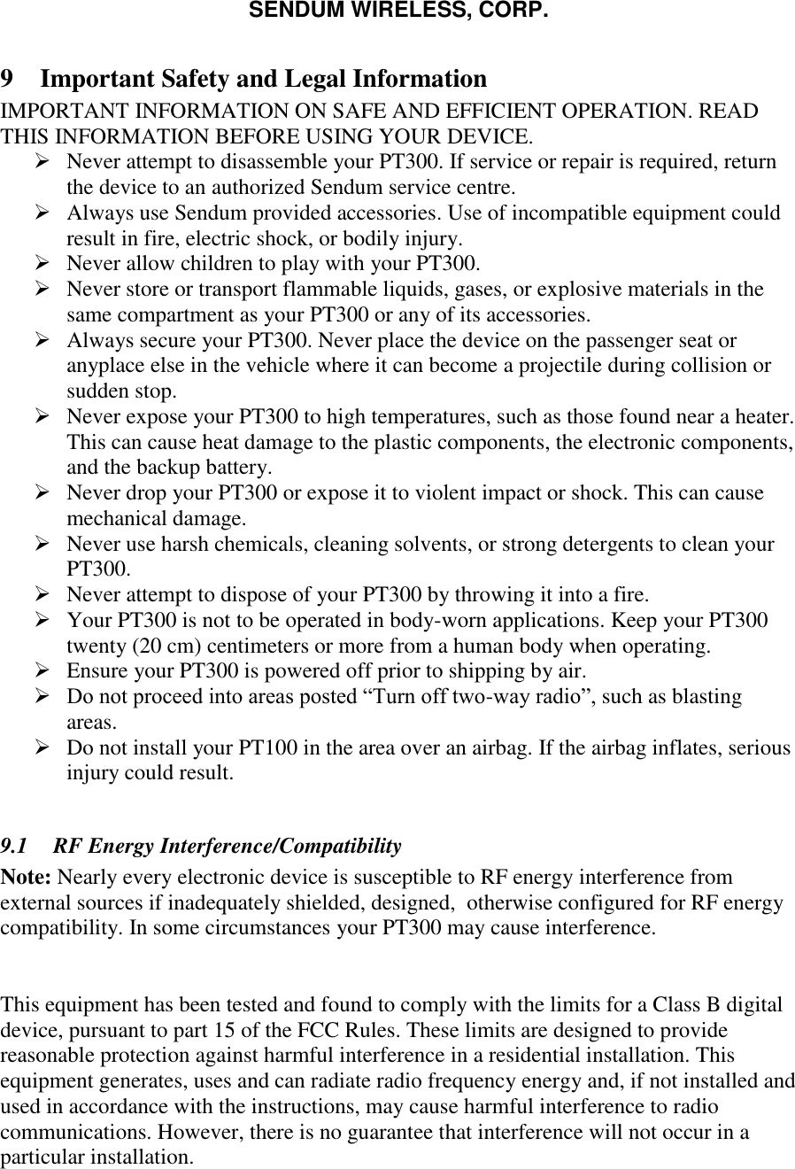 SENDUM WIRELESS, CORP.   9 Important Safety and Legal Information IMPORTANT INFORMATION ON SAFE AND EFFICIENT OPERATION. READ THIS INFORMATION BEFORE USING YOUR DEVICE.   Never attempt to disassemble your PT300. If service or repair is required, return the device to an authorized Sendum service centre.  Always use Sendum provided accessories. Use of incompatible equipment could result in fire, electric shock, or bodily injury.  Never allow children to play with your PT300.  Never store or transport flammable liquids, gases, or explosive materials in the same compartment as your PT300 or any of its accessories.  Always secure your PT300. Never place the device on the passenger seat or anyplace else in the vehicle where it can become a projectile during collision or sudden stop.  Never expose your PT300 to high temperatures, such as those found near a heater. This can cause heat damage to the plastic components, the electronic components, and the backup battery.  Never drop your PT300 or expose it to violent impact or shock. This can cause mechanical damage.  Never use harsh chemicals, cleaning solvents, or strong detergents to clean your PT300.  Never attempt to dispose of your PT300 by throwing it into a fire.  Your PT300 is not to be operated in body-worn applications. Keep your PT300 twenty (20 cm) centimeters or more from a human body when operating.  Ensure your PT300 is powered off prior to shipping by air.  Do not proceed into areas posted &ldquo;Turn off two-way radio&rdquo;, such as blasting areas.  Do not install your PT100 in the area over an airbag. If the airbag inflates, serious injury could result.  9.1 RF Energy Interference/Compatibility Note: Nearly every electronic device is susceptible to RF energy interference from external sources if inadequately shielded, designed,  otherwise configured for RF energy compatibility. In some circumstances your PT300 may cause interference.  This equipment has been tested and found to comply with the limits for a Class B digital device, pursuant to part 15 of the FCC Rules. These limits are designed to provide reasonable protection against harmful interference in a residential installation. This equipment generates, uses and can radiate radio frequency energy and, if not installed and used in accordance with the instructions, may cause harmful interference to radio communications. However, there is no guarantee that interference will not occur in a particular installation.  