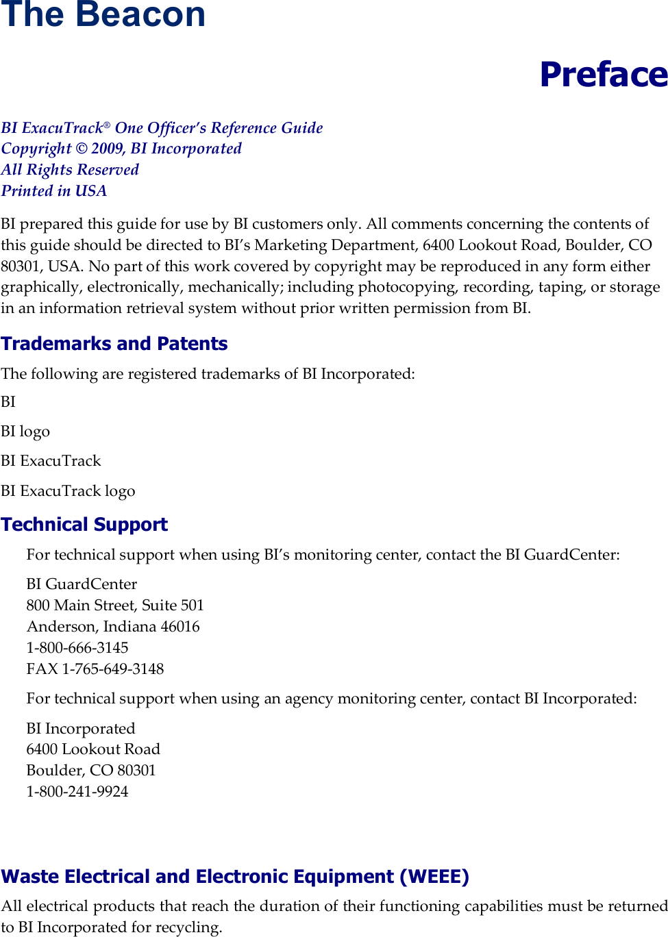 The Beacon  Preface BI ExacuTrack&reg; One Officer&rsquo;s Reference Guide Copyright &copy; 2009, BI Incorporated All Rights Reserved Printed in USA BI prepared this guide for use by BI customers only. All comments concerning the contents of this guide should be directed to BI&rsquo;s Marketing Department, 6400 Lookout Road, Boulder, CO 80301, USA. No part of this work covered by copyright may be reproduced in any form either graphically, electronically, mechanically; including photocopying, recording, taping, or storage in an information retrieval system without prior written permission from BI. Trademarks and Patents The following are registered trademarks of BI Incorporated:  BI BI logo BI ExacuTrack BI ExacuTrack logo Technical Support For technical support when using BI&rsquo;s monitoring center, contact the BI GuardCenter: BI GuardCenter 800 Main Street, Suite 501 Anderson, Indiana 46016 1-800-666-3145 FAX 1-765-649-3148 For technical support when using an agency monitoring center, contact BI Incorporated: BI Incorporated 6400 Lookout Road Boulder, CO 80301 1-800-241-9924   Waste Electrical and Electronic Equipment (WEEE) All electrical products that reach the duration of their functioning capabilities must be returned to BI Incorporated for recycling.  
