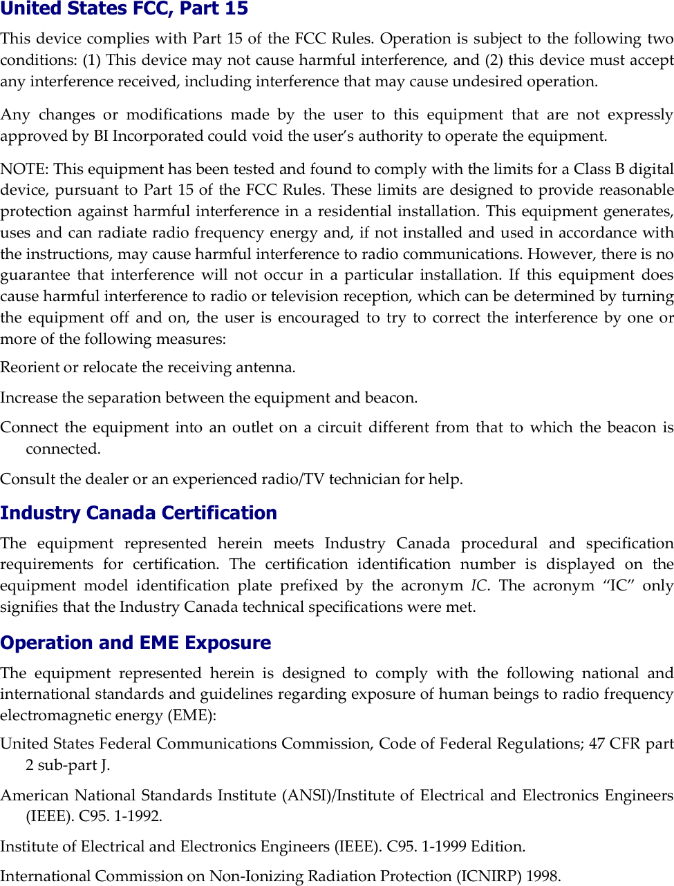  United States FCC, Part 15 This device complies with Part 15 of the FCC Rules. Operation is subject to the following two conditions: (1) This device may not cause harmful interference, and (2) this device must accept any interference received, including interference that may cause undesired operation. Any changes or modifications made by the user to this equipment that are not expressly approved by BI Incorporated could void the user&rsquo;s authority to operate the equipment. NOTE: This equipment has been tested and found to comply with the limits for a Class B digital device, pursuant to Part 15 of the FCC Rules. These limits are designed to provide reasonable protection against harmful interference in a residential installation. This equipment generates, uses and can radiate radio frequency energy and, if not installed and used in accordance with the instructions, may cause harmful interference to radio communications. However, there is no guarantee that interference will not occur in a particular installation. If this equipment does cause harmful interference to radio or television reception, which can be determined by turning the equipment off and on, the user is encouraged to try to correct the interference by one or more of the following measures: Reorient or relocate the receiving antenna. Increase the separation between the equipment and beacon. Connect the equipment into an outlet on a circuit different from that to which the beacon is connected. Consult the dealer or an experienced radio/TV technician for help. Industry Canada Certification The equipment represented herein meets Industry Canada procedural and specification requirements for certification. The certification identification number is displayed on the equipment model identification plate prefixed by the acronym IC. The acronym &ldquo;IC&rdquo; only signifies that the Industry Canada technical specifications were met.  Operation and EME Exposure The equipment represented herein is designed to comply with the following national and international standards and guidelines regarding exposure of human beings to radio frequency electromagnetic energy (EME): United States Federal Communications Commission, Code of Federal Regulations; 47 CFR part 2 sub-part J. American National Standards Institute (ANSI)/Institute of Electrical and Electronics Engineers (IEEE). C95. 1-1992. Institute of Electrical and Electronics Engineers (IEEE). C95. 1-1999 Edition. International Commission on Non-Ionizing Radiation Protection (ICNIRP) 1998. 