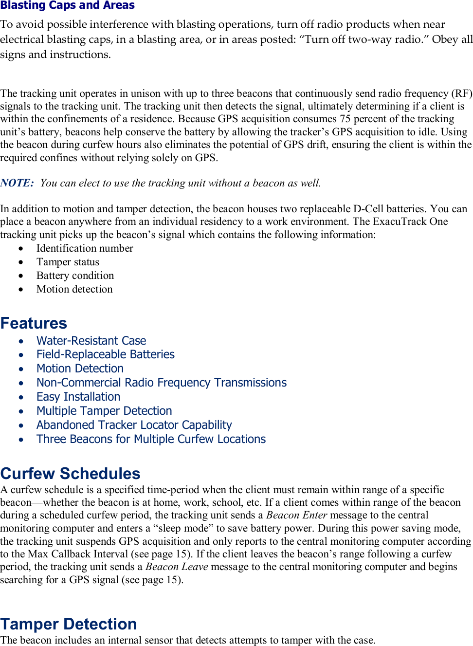 Blasting Caps and Areas To avoid possible interference with blasting operations, turn off radio products when near electrical blasting caps, in a blasting area, or in areas posted: &ldquo;Turn off two-way radio.&rdquo; Obey all signs and instructions.   The tracking unit operates in unison with up to three beacons that continuously send radio frequency (RF) signals to the tracking unit. The tracking unit then detects the signal, ultimately determining if a client is within the confinements of a residence. Because GPS acquisition consumes 75 percent of the tracking unit&rsquo;s battery, beacons help conserve the battery by allowing the tracker&rsquo;s GPS acquisition to idle. Using the beacon during curfew hours also eliminates the potential of GPS drift, ensuring the client is within the required confines without relying solely on GPS.  NOTE:  You can elect to use the tracking unit without a beacon as well.  In addition to motion and tamper detection, the beacon houses two replaceable D-Cell batteries. You can place a beacon anywhere from an individual residency to a work environment. The ExacuTrack One tracking unit picks up the beacon&rsquo;s signal which contains the following information: &bull; Identification number &bull; Tamper status &bull; Battery condition &bull; Motion detection  Features &bull; Water-Resistant Case &bull; Field-Replaceable Batteries &bull; Motion Detection &bull; Non-Commercial Radio Frequency Transmissions &bull; Easy Installation &bull; Multiple Tamper Detection &bull; Abandoned Tracker Locator Capability &bull; Three Beacons for Multiple Curfew Locations  Curfew Schedules A curfew schedule is a specified time-period when the client must remain within range of a specific beacon&mdash;whether the beacon is at home, work, school, etc. If a client comes within range of the beacon during a scheduled curfew period, the tracking unit sends a Beacon Enter message to the central monitoring computer and enters a &ldquo;sleep mode&rdquo; to save battery power. During this power saving mode, the tracking unit suspends GPS acquisition and only reports to the central monitoring computer according to the Max Callback Interval (see page 15). If the client leaves the beacon&rsquo;s range following a curfew period, the tracking unit sends a Beacon Leave message to the central monitoring computer and begins searching for a GPS signal (see page 15). Features Chapter Topics Tamper Detection The beacon includes an internal sensor that detects attempts to tamper with the case.   