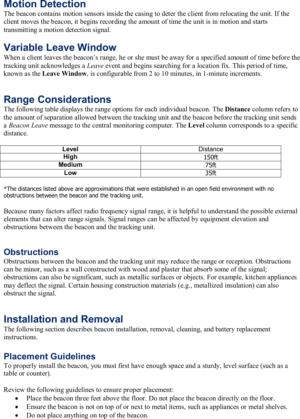 Motion Detection The beacon contains motion sensors inside the casing to deter the client from relocating the unit. If the client moves the beacon, it begins recording the amount of time the unit is in motion and starts transmitting a motion detection signal.   Variable Leave Window When a client leaves the beacon&rsquo;s range, he or she must be away for a specified amount of time before the tracking unit acknowledges a Leave event and begins searching for a location fix. This period of time, known as the Leave Window, is configurable from 2 to 10 minutes, in 1-minute increments.    Range Considerations The following table displays the range options for each individual beacon. The Distance column refers to the amount of separation allowed between the tracking unit and the beacon before the tracking unit sends a Beacon Leave message to the central monitoring computer. The Level column corresponds to a specific distance.  Distance Level  Distance High  150ft Medium  75ft Low  35ft  *The distances listed above are approximations that were established in an open field environment with no obstructions between the beacon and the tracking unit.  Because many factors affect radio frequency signal range, it is helpful to understand the possible external elements that can alter range signals. Signal ranges can be affected by equipment elevation and obstructions between the beacon and the tracking unit.   Obstructions Obstructions between the beacon and the tracking unit may reduce the range or reception. Obstructions can be minor, such as a wall constructed with wood and plaster that absorb some of the signal; obstructions can also be significant, such as metallic surfaces or objects. For example, kitchen appliances may deflect the signal. Certain housing construction materials (e.g., metallized insulation) can also obstruct the signal.   Installation and Removal The following section describes beacon installation, removal, cleaning, and battery replacement instructions.  Placement Guidelines To properly install the beacon, you must first have enough space and a sturdy, level surface (such as a table or counter).  Review the following guidelines to ensure proper placement: &bull; Place the beacon three feet above the floor. Do not place the beacon directly on the floor. &bull; Ensure the beacon is not on top of or next to metal items, such as appliances or metal shelves. &bull; Do not place anything on top of the beacon. 