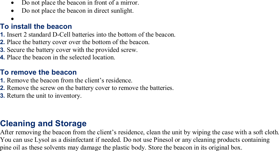 &bull; Do not place the beacon in front of a mirror. &bull; Do not place the beacon in direct sunlight. &bull;  To install the beacon 1. Insert 2 standard D-Cell batteries into the bottom of the beacon. 2. Place the battery cover over the bottom of the beacon. 3. Secure the battery cover with the provided screw. 4. Place the beacon in the selected location.  To remove the beacon 1. Remove the beacon from the client&rsquo;s residence. 2. Remove the screw on the battery cover to remove the batteries. 3. Return the unit to inventory.   Cleaning and Storage After removing the beacon from the client&rsquo;s residence, clean the unit by wiping the case with a soft cloth. You can use Lysol as a disinfectant if needed. Do not use Pinesol or any cleaning products containing pine oil as these solvents may damage the plastic body. Store the beacon in its original box.  