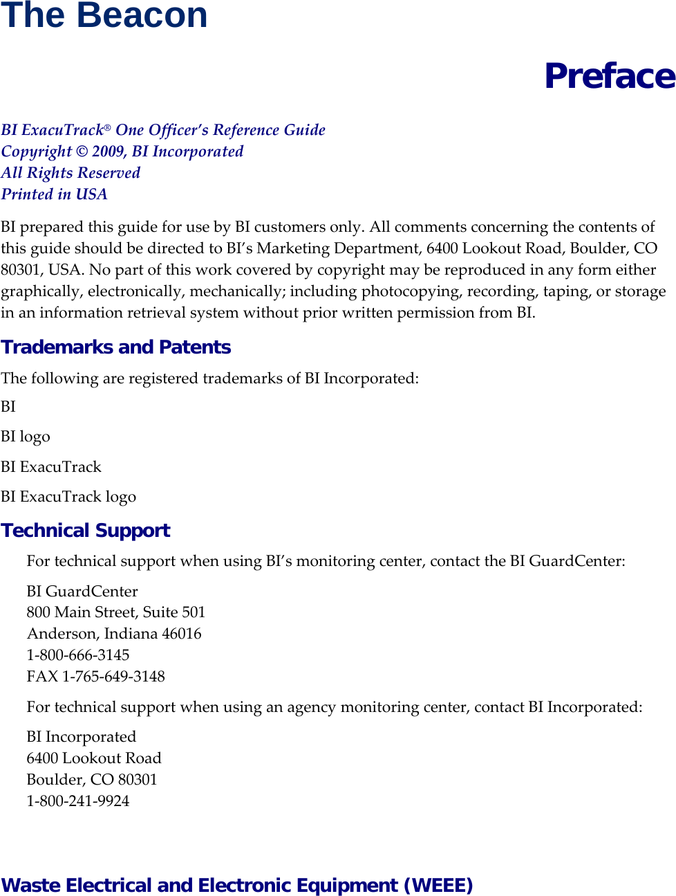 The Beacon  Preface BIExacuTrack&reg;OneOfficer&rsquo;sReferenceGuideCopyright&copy;2009,BIIncorporatedAllRightsReservedPrintedinUSABIpreparedthisguideforusebyBIcustomersonly.AllcommentsconcerningthecontentsofthisguideshouldbedirectedtoBI&rsquo;sMarketingDepartment,6400LookoutRoad,Boulder,CO80301,USA.Nopartofthisworkcoveredbycopyrightmaybereproducedinanyformeithergraphically,electronically,mechanically;includingphotocopying,recording,taping,orstorageinaninformationretrievalsystemwithoutpriorwrittenpermissionfromBI.Trademarks and Patents ThefollowingareregisteredtrademarksofBIIncorporated:BIBIlogoBIExacuTrackBIExacuTracklogoTechnical Support FortechnicalsupportwhenusingBI&rsquo;smonitoringcenter,contacttheBIGuardCenter:BIGuardCenter800MainStreet,Suite501Anderson,Indiana460161‐800‐666‐3145FAX1‐765‐649‐3148Fortechnicalsupportwhenusinganagencymonitoringcenter,contactBIIncorporated:BIIncorporated6400LookoutRoadBoulder,CO803011‐800‐241‐9924Waste Electrical and Electronic Equipment (WEEE) 
