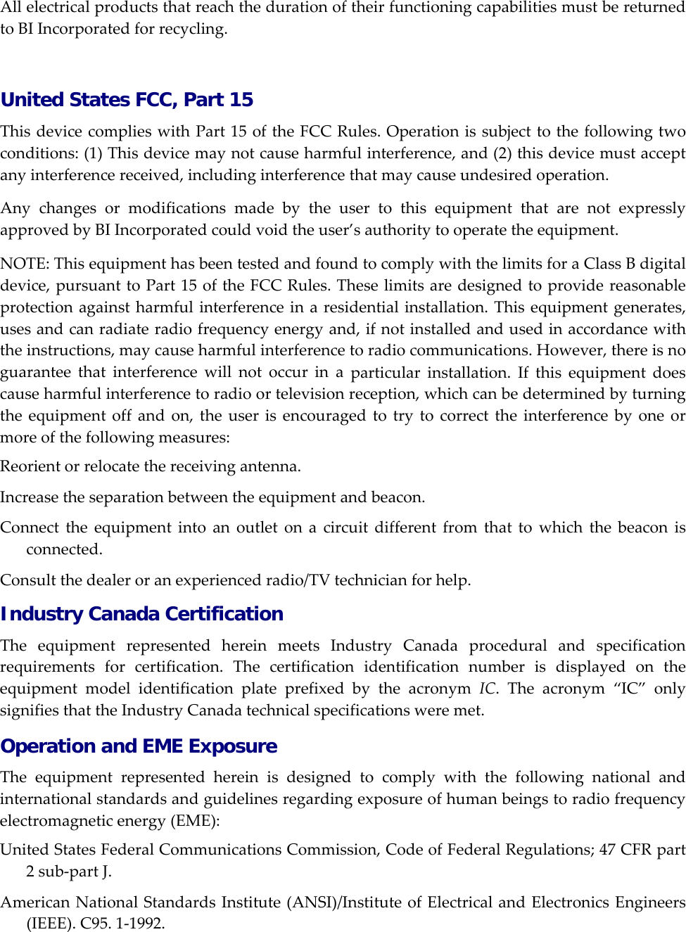 AllelectricalproductsthatreachthedurationoftheirfunctioningcapabilitiesmustbereturnedtoBIIncorporatedforrecycling. United States FCC, Part 15 ThisdevicecomplieswithPart15oftheFCCRules.Operationissubjecttothefollowingtwoconditions:(1)Thisdevicemaynotcauseharmfulinterference,and(2)thisdevicemustacceptanyinterferencereceived,includinginterferencethatmaycauseundesiredoperation.AnychangesormodificationsmadebytheusertothisequipmentthatarenotexpresslyapprovedbyBIIncorporatedcouldvoidtheuser&rsquo;sauthoritytooperatetheequipment.NOTE:ThisequipmenthasbeentestedandfoundtocomplywiththelimitsforaClassBdigitaldevice,pursuanttoPart15oftheFCCRules.Theselimitsaredesignedtoprovidereasonableprotectionagainstharmfulinterferenceinaresidentialinstallation.Thisequipmentgenerates,usesandcanradiateradiofrequencyenergyand,ifnotinstalledandusedinaccordancewiththeinstructions,maycauseharmfulinterferencetoradiocommunications.However,thereisnoguaranteethatinterferencewillnotoccurinaparticularinstallation.Ifthisequipmentdoescauseharmfulinterferencetoradioortelevisionreception,whichcanbedeterminedbyturningtheequipmentoffandon,theuserisencouragedtotrytocorrecttheinterferencebyoneormoreofthefollowingmeasures:Reorientorrelocatethereceivingantenna.Increasetheseparationbetweentheequipmentandbeacon.Connecttheequipmentintoanoutletonacircuitdifferentfromthattowhichthebeaconisconnected.Consultthedealeroranexperiencedradio/TVtechnicianforhelp.Industry Canada Certification TheequipmentrepresentedhereinmeetsIndustryCanadaproceduralandspecificationrequirementsforcertification.ThecertificationidentificationnumberisdisplayedontheequipmentmodelidentificationplateprefixedbytheacronymIC.Theacronym&ldquo;IC&rdquo;onlysignifiesthattheIndustryCanadatechnicalspecificationsweremet.Operation and EME Exposure Theequipmentrepresentedhereinisdesignedtocomplywiththefollowingnationalandinternationalstandardsandguidelinesregardingexposureofhumanbeingstoradiofrequencyelectromagneticenergy(EME):UnitedStatesFederalCommunicationsCommission,CodeofFederalRegulations;47CFRpart2sub‐partJ.AmericanNationalStandardsInstitute(ANSI)/InstituteofElectricalandElectronicsEngineers(IEEE).C95.1‐1992.