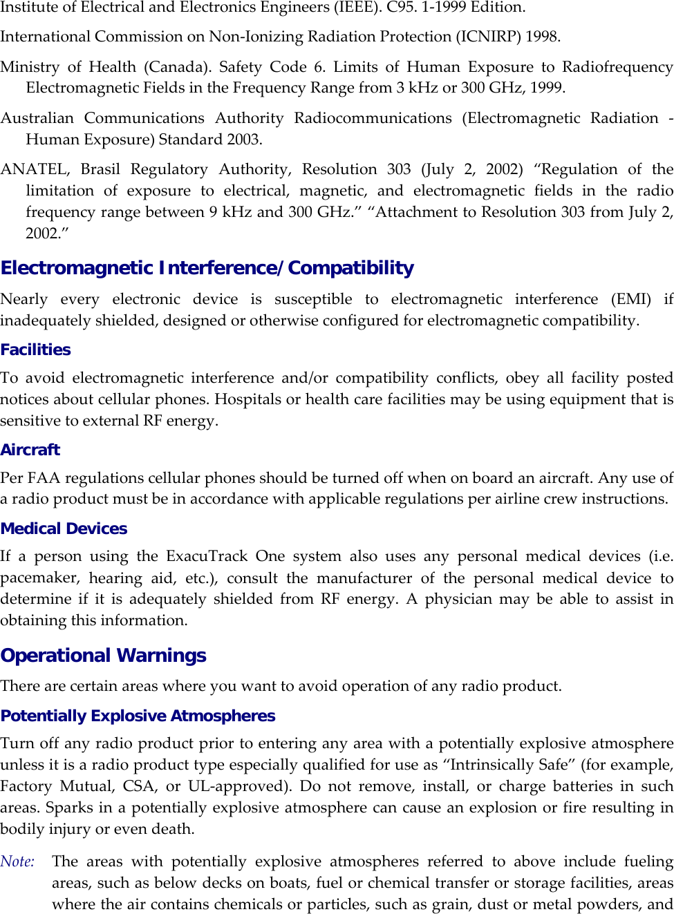 InstituteofElectricalandElectronicsEngineers(IEEE).C95.1‐1999Edition.InternationalCommissiononNon‐IonizingRadiationProtection(ICNIRP)1998.MinistryofHealth(Canada).SafetyCode6.LimitsofHumanExposuretoRadiofrequencyElectromagneticFieldsintheFrequencyRangefrom3kHzor300GHz,1999.AustralianCommunicationsAuthorityRadiocommunications(ElectromagneticRadiation‐HumanExposure)Standard2003.ANATEL,BrasilRegulatoryAuthority,Resolution303(July2,2002)&ldquo;Regulationofthelimitationofexposuretoelectrical,magnetic,andelectromagneticfieldsintheradiofrequencyrangebetween9kHzand300GHz.&rdquo;&ldquo;AttachmenttoResolution303fromJuly2,2002.&rdquo;Electromagnetic Interference/Compatibility Nearlyeveryelectronicdeviceissusceptibletoelectromagneticinterference(EMI)ifinadequatelyshielded,designedorotherwiseconfiguredforelectromagneticcompatibility.Facilities Toavoidelectromagneticinterferenceand/orcompatibilityconflicts,obeyallfacilitypostednoticesaboutcellularphones.HospitalsorhealthcarefacilitiesmaybeusingequipmentthatissensitivetoexternalRFenergy.Aircraft PerFAAregulationscellularphonesshouldbeturnedoffwhenonboardanaircraft.Anyuseofaradioproductmustbeinaccordancewithapplicableregulationsperairlinecrewinstructions.Medical Devices IfapersonusingtheExacuTrackOnesystemalsousesanypersonalmedicaldevices(i.e.pacemaker,hearingaid,etc.),consultthemanufacturerofthepersonalmedicaldevicetodetermineifitisadequatelyshieldedfromRFenergy.Aphysicianmaybeabletoassistinobtainingthisinformation.Operational Warnings Therearecertainareaswhereyouwanttoavoidoperationofanyradioproduct.Potentially Explosive Atmospheres Turnoffanyradioproductpriortoenteringanyareawithapotentiallyexplosiveatmosphereunlessitisaradioproducttypeespeciallyqualifiedforuseas&ldquo;IntrinsicallySafe&rdquo;(forexample,FactoryMutual,CSA,orUL‐approved).Donotremove,install,orchargebatteriesinsuchareas.Sparksinapotentiallyexplosiveatmospherecancauseanexplosionorfireresultinginbodilyinjuryorevendeath.Note:Theareaswithpotentiallyexplosiveatmospheresreferredtoaboveincludefuelingareas,suchasbelowdecksonboats,fuelorchemicaltransferorstoragefacilities,areaswheretheaircontainschemicalsorparticles,suchasgrain,dustormetalpowders,and