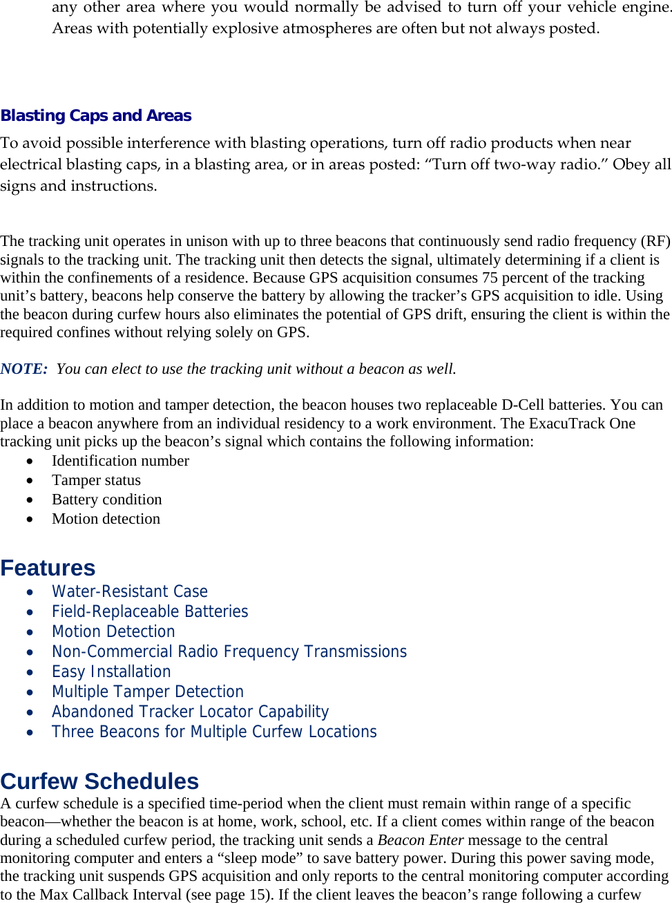 anyotherareawhereyouwouldnormallybeadvisedtoturnoffyourvehicleengine.Areaswithpotentiallyexplosiveatmospheresareoftenbutnotalwaysposted.  Blasting Caps and Areas Toavoidpossibleinterferencewithblastingoperations,turnoffradioproductswhennearelectricalblastingcaps,inablastingarea,orinareasposted:&ldquo;Turnofftwo‐wayradio.&rdquo;Obeyallsignsandinstructions.   The tracking unit operates in unison with up to three beacons that continuously send radio frequency (RF) signals to the tracking unit. The tracking unit then detects the signal, ultimately determining if a client is within the confinements of a residence. Because GPS acquisition consumes 75 percent of the tracking unit&rsquo;s battery, beacons help conserve the battery by allowing the tracker&rsquo;s GPS acquisition to idle. Using the beacon during curfew hours also eliminates the potential of GPS drift, ensuring the client is within the required confines without relying solely on GPS.  NOTE:  You can elect to use the tracking unit without a beacon as well.  In addition to motion and tamper detection, the beacon houses two replaceable D-Cell batteries. You can place a beacon anywhere from an individual residency to a work environment. The ExacuTrack One tracking unit picks up the beacon&rsquo;s signal which contains the following information:  Identification number  Tamper status  Battery condition  Motion detection  Features  Water-Resistant Case  Field-Replaceable Batteries  Motion Detection  Non-Commercial Radio Frequency Transmissions  Easy Installation  Multiple Tamper Detection  Abandoned Tracker Locator Capability  Three Beacons for Multiple Curfew Locations  Curfew Schedules A curfew schedule is a specified time-period when the client must remain within range of a specific beacon&mdash;whether the beacon is at home, work, school, etc. If a client comes within range of the beacon during a scheduled curfew period, the tracking unit sends a Beacon Enter message to the central monitoring computer and enters a &ldquo;sleep mode&rdquo; to save battery power. During this power saving mode, the tracking unit suspends GPS acquisition and only reports to the central monitoring computer according to the Max Callback Interval (see page 15). If the client leaves the beacon&rsquo;s range following a curfew 