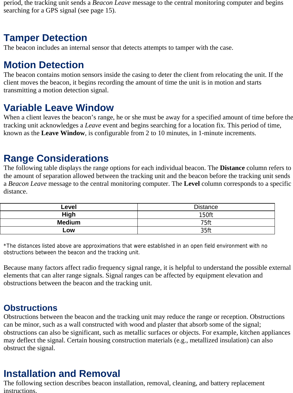 period, the tracking unit sends a Beacon Leave message to the central monitoring computer and begins searching for a GPS signal (see page 15). Features Chapter Topics Tamper Detection The beacon includes an internal sensor that detects attempts to tamper with the case.   Motion Detection The beacon contains motion sensors inside the casing to deter the client from relocating the unit. If the client moves the beacon, it begins recording the amount of time the unit is in motion and starts transmitting a motion detection signal.   Variable Leave Window When a client leaves the beacon&rsquo;s range, he or she must be away for a specified amount of time before the tracking unit acknowledges a Leave event and begins searching for a location fix. This period of time, known as the Leave Window, is configurable from 2 to 10 minutes, in 1-minute increments.    Range Considerations The following table displays the range options for each individual beacon. The Distance column refers to the amount of separation allowed between the tracking unit and the beacon before the tracking unit sends a Beacon Leave message to the central monitoring computer. The Level column corresponds to a specific distance.  Distance Level  Distance High  150ft Medium  75ft Low  35ft  *The distances listed above are approximations that were established in an open field environment with no obstructions between the beacon and the tracking unit.  Because many factors affect radio frequency signal range, it is helpful to understand the possible external elements that can alter range signals. Signal ranges can be affected by equipment elevation and obstructions between the beacon and the tracking unit.   Obstructions Obstructions between the beacon and the tracking unit may reduce the range or reception. Obstructions can be minor, such as a wall constructed with wood and plaster that absorb some of the signal; obstructions can also be significant, such as metallic surfaces or objects. For example, kitchen appliances may deflect the signal. Certain housing construction materials (e.g., metallized insulation) can also obstruct the signal.   Installation and Removal The following section describes beacon installation, removal, cleaning, and battery replacement instructions. 