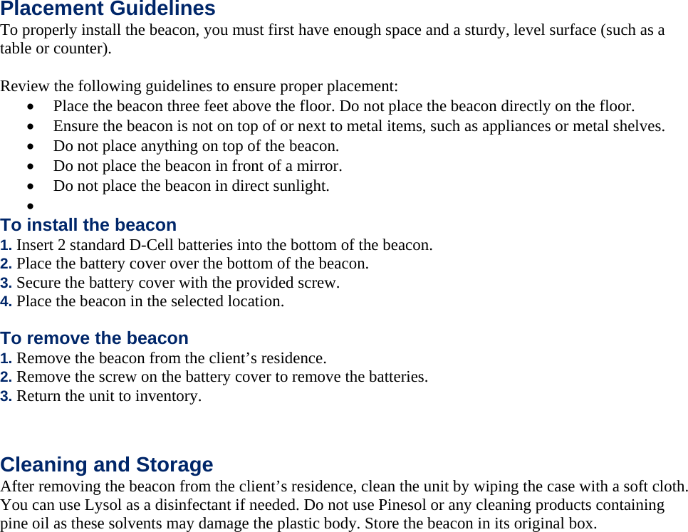  Placement Guidelines To properly install the beacon, you must first have enough space and a sturdy, level surface (such as a table or counter).  Review the following guidelines to ensure proper placement:  Place the beacon three feet above the floor. Do not place the beacon directly on the floor.  Ensure the beacon is not on top of or next to metal items, such as appliances or metal shelves.  Do not place anything on top of the beacon.  Do not place the beacon in front of a mirror.  Do not place the beacon in direct sunlight.   To install the beacon 1. Insert 2 standard D-Cell batteries into the bottom of the beacon. 2. Place the battery cover over the bottom of the beacon. 3. Secure the battery cover with the provided screw. 4. Place the beacon in the selected location. To remove the beacon 1. Remove the beacon from the client&rsquo;s residence. 2. Remove the screw on the battery cover to remove the batteries. 3. Return the unit to inventory.   Cleaning and Storage After removing the beacon from the client&rsquo;s residence, clean the unit by wiping the case with a soft cloth. You can use Lysol as a disinfectant if needed. Do not use Pinesol or any cleaning products containing pine oil as these solvents may damage the plastic body. Store the beacon in its original box.  