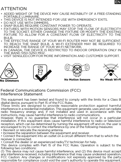 ••••••••ATTENTIONADDED WEIGHT OF THE DEVICE MAY CAUSE INSTABILITY OF A FREE-STANDING PORTABLE LUMINAIRE.THIS DEVICE IS NOT INTENDED FOR USE WITH EMERGENCY EXITS.DO NOT USE WITH DIMMERS.SNAP BULBS REQUIRE CONSTANT POWER TO OPERATE.FIXTURES WITH MOTION SENSORS MAY STOP THE FLOW OF ELECTRICITY TO THE SOCKET. EITHER CHANGE THE FIXTURE OR MODIFY THE EXISTING FIXTURE TO ALLOW FOR A CONSTANT FLOW OF ELECTRICITY TO THE BULB.THE EFFECTIVE RANGE OF YOUR WI-FI ROUTER MAY NOT BE SUFFICIENT. TO REACH THE SNAP BULB. A WI-FI EXTENDER MAY BE REQUIRED TO INCREASE THE RANGE OF YOUR WI-FI NETWORK.IN CANADA, THE DEVICE IS RESTRICTED TO INDOOR OPERATION ONLY IN THE BAND 5150-5250 MHZ.VISIT SENGLED.COM FOR MORE INFORMATION AND CUSTOMER SUPPORT.Federal Communications Commission (FCC) Interference StatementThis equipment has been tested and found to comply with the limits for a Class B digital device, pursuant to Part 15 of the FCC Rules. These limits are designed to provide reasonable protection against harmful interference in a residential installation. This equipment generate, uses and can radiate radio frequency energy and, if not installed and used in accordance with the instructions, may cause harmful interference to radio communications. However, there is no guarantee that interference will not occur in a particular installation. If this equipment does cause harmful interference to radio or television reception, which can be determined by turning the equipment off and on, the user is encouraged to try to correct the interference by one of the following measures: • Reorient or relocate the receiving antenna. • Increase the separation between the equipment and receiver.• Connect the equipment into an outlet on a circuit different from that to which the receiver is connected. • Consult the dealer or an experienced radio/TV technician for help. This device complies with Part 15 of the FCC Rules. Operation is subject to the following two conditions: (1) This device may not cause harmful interference, and (2) this device must accept any interference received, including interference that may cause undesired operation. FCC Caution: Any changes or modifications not expressly approved by the party responsible for compliance could void the user’s authority to operate this equipment.ENNo Dimmers No Motion Sensors No Weak Wi-Fi