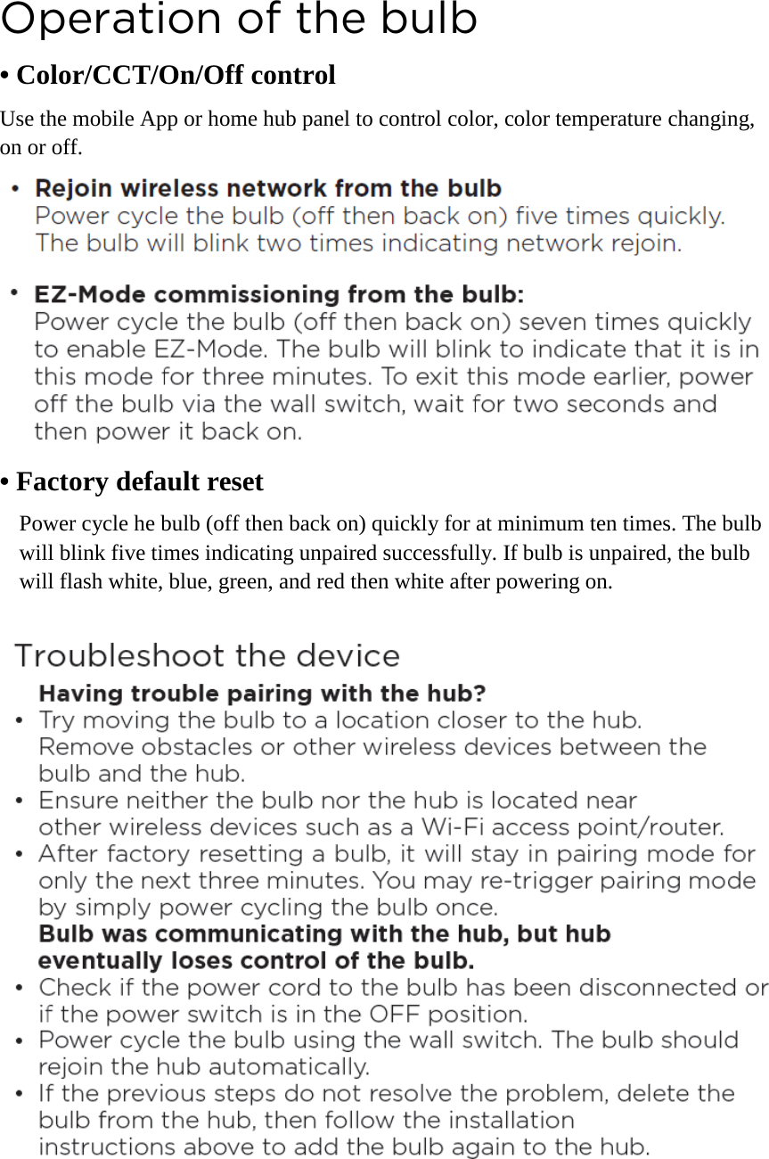 Operation of the bulb • Color/CCT/On/Off control Use the mobile App or home hub panel to control color, color temperature changing, on or off.     • Factory default reset Power cycle he bulb (off then back on) quickly for at minimum ten times. The bulb will blink five times indicating unpaired successfully. If bulb is unpaired, the bulb will flash white, blue, green, and red then white after powering on.   