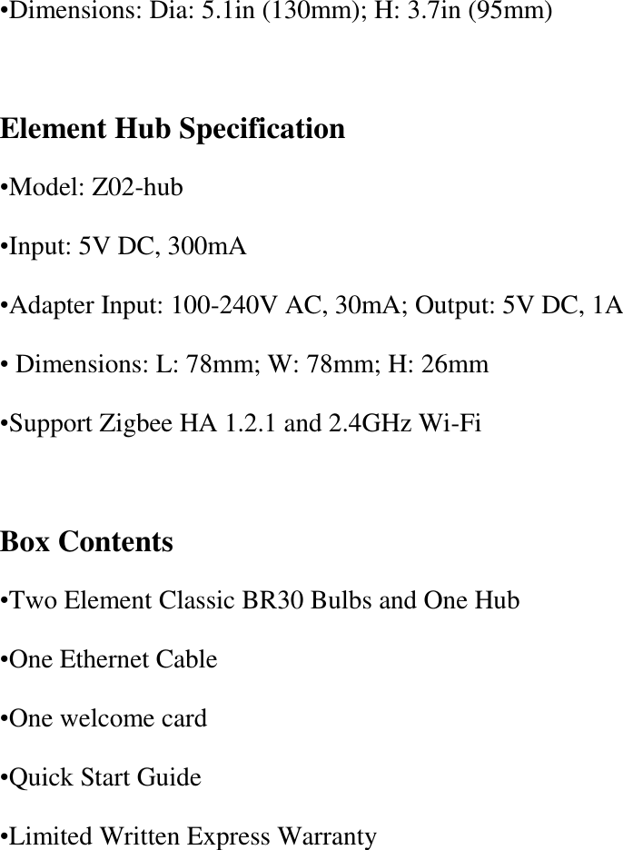 •Dimensions: Dia: 5.1in (130mm); H: 3.7in (95mm)  Element Hub Specification •Model: Z02-hub •Input: 5V DC, 300mA •Adapter Input: 100-240V AC, 30mA; Output: 5V DC, 1A • Dimensions: L: 78mm; W: 78mm; H: 26mm •Support Zigbee HA 1.2.1 and 2.4GHz Wi-Fi  Box Contents •Two Element Classic BR30 Bulbs and One Hub •One Ethernet Cable •One welcome card •Quick Start Guide •Limited Written Express Warranty 