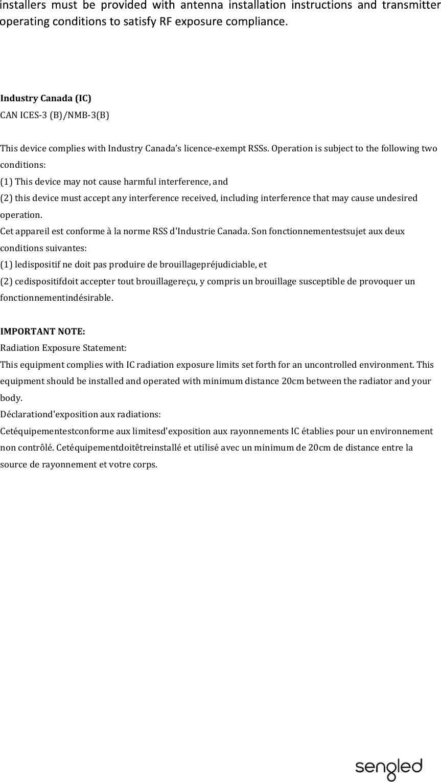 Industry Canada (IC)CAN ICES-3 (B)/NMB-3(B)This device complies with Industry Canada’s licence-exempt RSSs. Operation is subject to the following two conditions:(1) This device may not cause harmful interference, and(2) this device must accept any interference received, including interference that may cause undesired operation.Cet appareil est conforme à la norme RSS d&apos;Industrie Canada. Son fonctionnementestsujet aux deux conditions suivantes:(1) ledispositif ne doit pas produire de brouillagepréjudiciable, et(2) cedispositifdoit accepter tout brouillagereçu, y compris un brouillage susceptible de provoquer un fonctionnementindésirable. IMPORTANT NOTE: Radiation Exposure Statement:This equipment complies with IC radiation exposure limits set forth for an uncontrolled environment. This equipment should be installed and operated with minimum distance 20cm between the radiator and your body.Déclarationd&apos;exposition aux radiations:Cetéquipementestconforme aux limitesd&apos;exposition aux rayonnements IC établies pour un environnement non contrôlé. Cetéquipementdoitêtreinstallé et utilisé avec un minimum de 20cm de distance entre la source de rayonnement et votre corps.