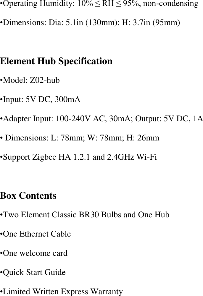 •Operating Humidity: 10% ≤ RH ≤ 95%, non-condensing •Dimensions: Dia: 5.1in (130mm); H: 3.7in (95mm)  Element Hub Specification •Model: Z02-hub •Input: 5V DC, 300mA •Adapter Input: 100-240V AC, 30mA; Output: 5V DC, 1A • Dimensions: L: 78mm; W: 78mm; H: 26mm •Support Zigbee HA 1.2.1 and 2.4GHz Wi-Fi  Box Contents •Two Element Classic BR30 Bulbs and One Hub •One Ethernet Cable •One welcome card •Quick Start Guide •Limited Written Express Warranty 