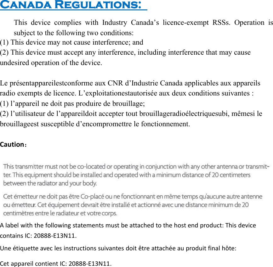 Canada Regulations:This device complies with Industry Canada’s licence-exempt RSSs. Operation issubject to the following two conditions:(1) This device may not cause interference; and(2) This device must accept any interference, including interference that may causeundesired operation of the device.Le présentappareilestconforme aux CNR d’Industrie Canada applicables aux appareilsradio exempts de licence. L’exploitationestautorisée aux deux conditions suivantes :(1) l’appareil ne doit pas produire de brouillage;(2) l’utilisateur de l’appareildoit accepter tout brouillageradioélectriquesubi, mêmesi lebrouillageest susceptible d’encompromettre le fonctionnement.Caution：A label with the following statements must be attached to the host end product: This devicecontains IC: 20888-E13N11.Une étiquette avec les instructions suivantes doit être attachée au produit final hôte:Cet appareil contient IC: 20888-E13N11.