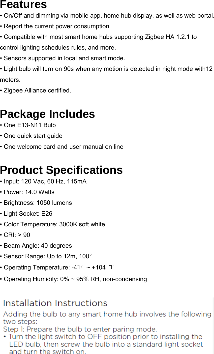 Features • On/Off and dimming via mobile app, home hub display, as well as web portal. • Report the current power consumption • Compatible with most smart home hubs supporting Zigbee HA 1.2.1 to control lighting schedules rules, and more. • Sensors supported in local and smart mode. • Light bulb will turn on 90s when any motion is detected in night mode with12 meters. • Zigbee Alliance certified.  Package Includes • One E13-N11 Bulb • One quick start guide • One welcome card and user manual on line  Product Specifications • Input: 120 Vac, 60 Hz, 115mA • Power: 14.0 Watts • Brightness: 1050 lumens • Light Socket: E26 • Color Temperature: 3000K soft white • CRI: &gt; 90 • Beam Angle: 40 degrees • Sensor Range: Up to 12m, 100° • Operating Temperature: -4℉ ~ +104  ℉ • Operating Humidity: 0% ~ 95% RH, non-condensing   