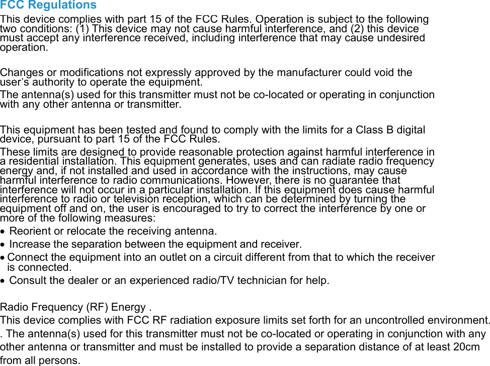 FCC RegulationsThis device complies with part 15 of the FCC Rules. Operation is subject to the followingtwo conditions: (1) This device may not cause harmful interference, and (2) this devicemust accept any interference received, including interference that may cause undesiredoperation.Changes or modifications not expressly approved by the manufacturer could void theuser’s authority to operate the equipment.The antenna(s) used for this transmitter must not be co-located or operating in conjunctionwith any other antenna or transmitter.This equipment has been tested and found to comply with the limits for a Class B digitaldevice, pursuant to part 15 of the FCC Rules.These limits are designed to provide reasonable protection against harmful interference ina residential installation. This equipment generates, uses and can radiate radio frequencyenergy and, if not installed and used in accordance with the instructions, may causeharmful interference to radio communications. However, there is no guarantee thatinterference will not occur in a particular installation. If this equipment does cause harmfulinterference to radio or television reception, which can be determined by turning theequipment off and on, the user is encouraged to try to correct the interference by one ormore of the following measures:Reorient or relocate the receiving antenna.Increase the separation between the equipment and receiver.Connect the equipment into an outlet on a circuit different from that to which the receiveris connected.Consult the dealer or an experienced radio/TV technician for help. Radio Frequency (RF) Energy . This device complies with FCC RF radiation exposure limits set forth for an uncontrolled environment. . The antenna(s) used for this transmitter must not be co-located or operating in conjunction with any other antenna or transmitter and must be installed to provide a separation distance of at least 20cm from all persons.   