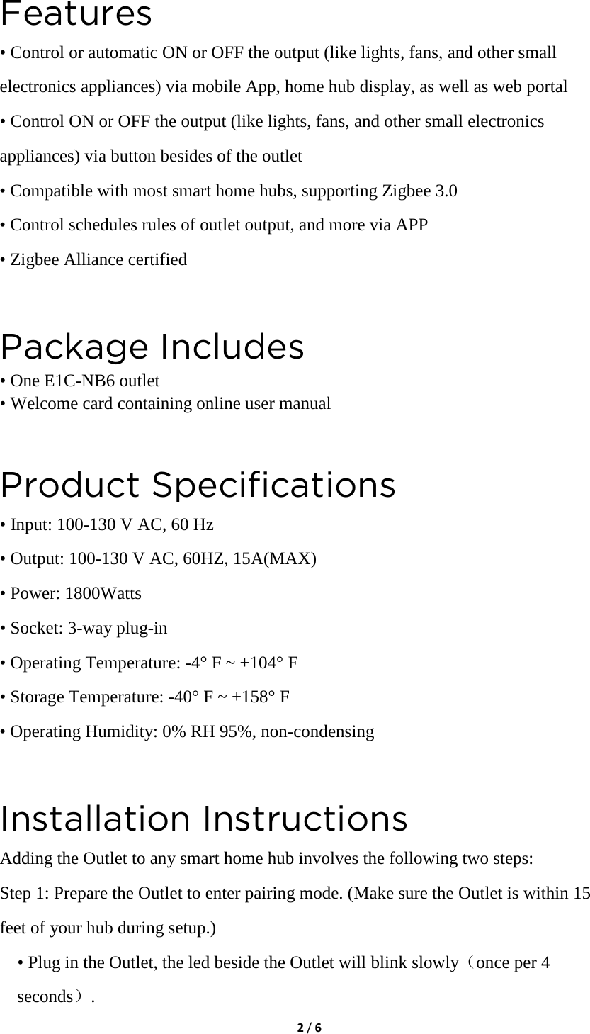  2 / 6  Features • Control or automatic ON or OFF the output (like lights, fans, and other small electronics appliances) via mobile App, home hub display, as well as web portal • Control ON or OFF the output (like lights, fans, and other small electronics appliances) via button besides of the outlet • Compatible with most smart home hubs, supporting Zigbee 3.0 • Control schedules rules of outlet output, and more via APP • Zigbee Alliance certified  Package Includes • One E1C-NB6 outlet • Welcome card containing online user manual  Product Specifications • Input: 100-130 V AC, 60 Hz • Output: 100-130 V AC, 60HZ, 15A(MAX) • Power: 1800Watts • Socket: 3-way plug-in • Operating Temperature: -4° F ~ +104° F • Storage Temperature: -40° F ~ +158° F • Operating Humidity: 0% RH 95%, non-condensing  Installation Instructions Adding the Outlet to any smart home hub involves the following two steps: Step 1: Prepare the Outlet to enter pairing mode. (Make sure the Outlet is within 15 feet of your hub during setup.) • Plug in the Outlet, the led beside the Outlet will blink slowly（once per 4 seconds）. 