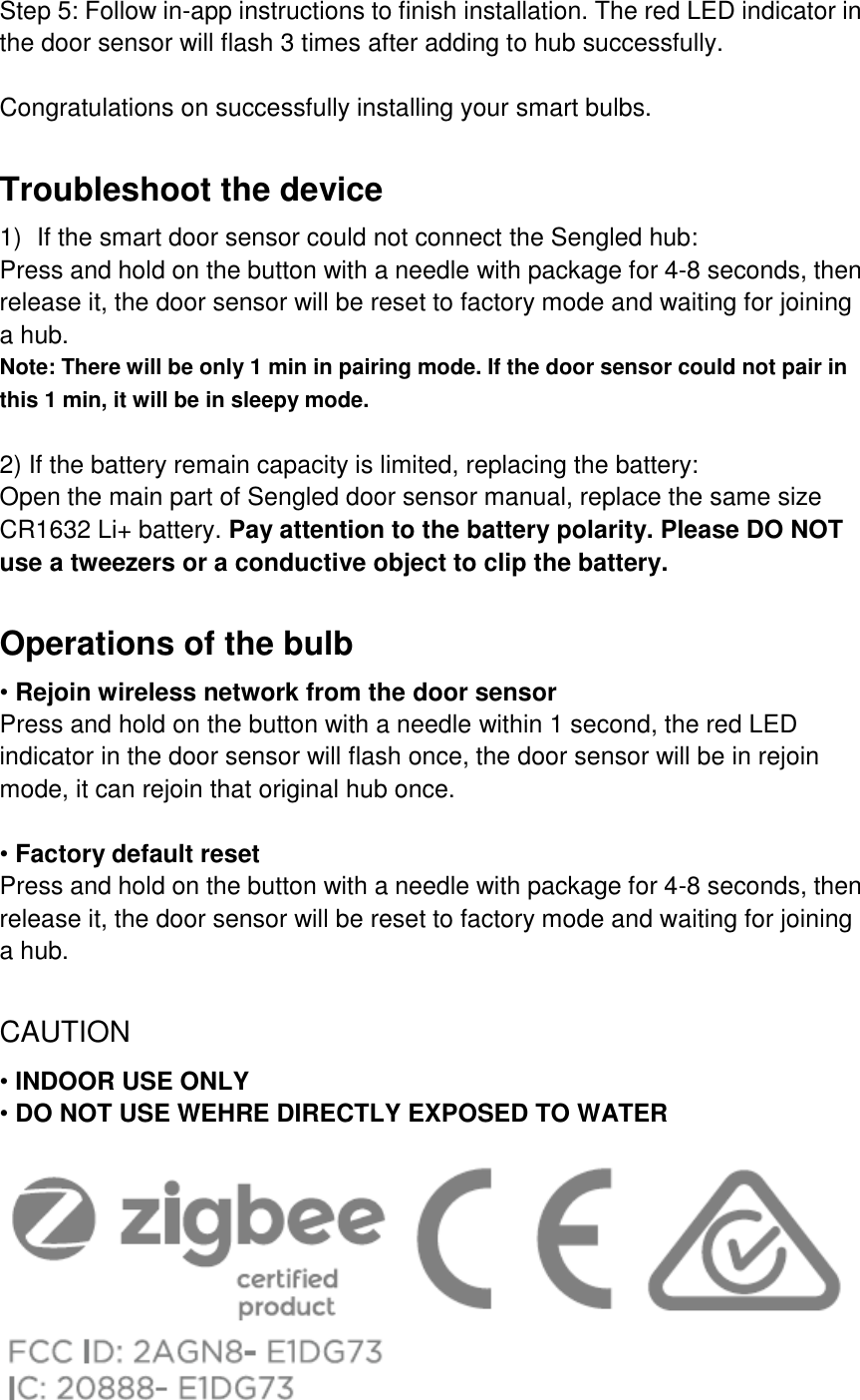 Step 5: Follow in-app instructions to finish installation. The red LED indicator in the door sensor will flash 3 times after adding to hub successfully.  Congratulations on successfully installing your smart bulbs.  Troubleshoot the device 1) If the smart door sensor could not connect the Sengled hub: Press and hold on the button with a needle with package for 4-8 seconds, then release it, the door sensor will be reset to factory mode and waiting for joining a hub. Note: There will be only 1 min in pairing mode. If the door sensor could not pair in this 1 min, it will be in sleepy mode.    2) If the battery remain capacity is limited, replacing the battery: Open the main part of Sengled door sensor manual, replace the same size CR1632 Li+ battery. Pay attention to the battery polarity. Please DO NOT use a tweezers or a conductive object to clip the battery.  Operations of the bulb • Rejoin wireless network from the door sensor Press and hold on the button with a needle within 1 second, the red LED indicator in the door sensor will flash once, the door sensor will be in rejoin mode, it can rejoin that original hub once.  • Factory default reset Press and hold on the button with a needle with package for 4-8 seconds, then release it, the door sensor will be reset to factory mode and waiting for joining a hub.  CAUTION • INDOOR USE ONLY • DO NOT USE WEHRE DIRECTLY EXPOSED TO WATER    