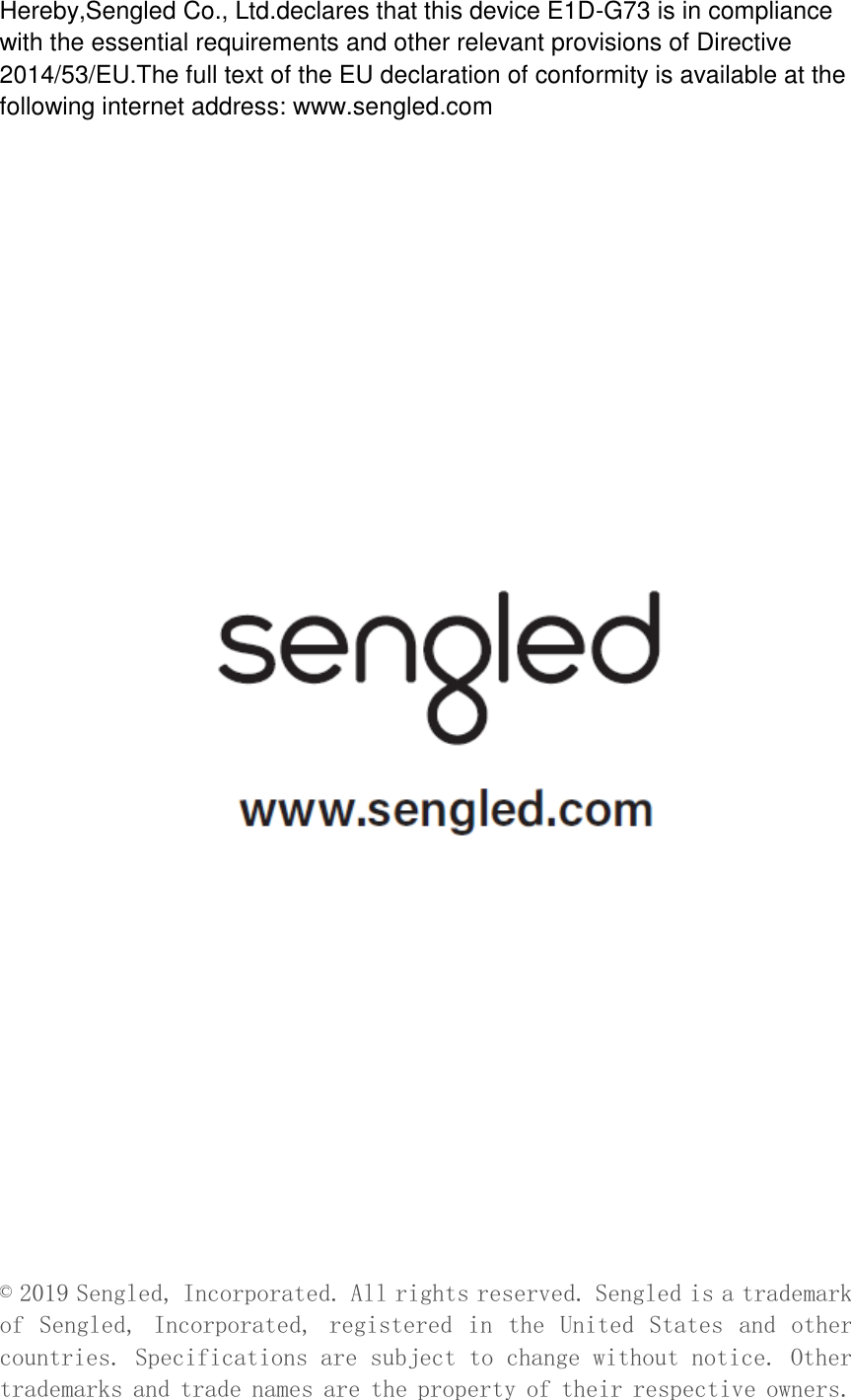 Hereby,Sengled Co., Ltd.declares that this device E1D-G73 is in compliance with the essential requirements and other relevant provisions of Directive 2014/53/EU.The full text of the EU declaration of conformity is available at the following internet address: www.sengled.com                              © 2019 Sengled, Incorporated. All rights reserved. Sengled is a trademark of  Sengled,  Incorporated,  registered  in  the  United  States  and  other countries. Specifications are subject to change without notice. Other trademarks and trade names are the property of their respective owners. 