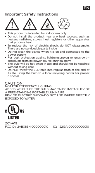 Important Safety Instructions•••••••ENThis product is intended for indoor use onlyDo not install the product near any heat sources, such as heaters, radiators, stoves, heat registers or other apparatus that produce heatTo reduce the risk of electric shock, do NOT disassemble. There are no serviceable parts insideDo not clean the device when it is on and connected to the power supplyFor best protection against lightning,unplug or unscrewth-eproducts from its power source duringa stormThe bulb will be hot when in use and should not be touched without taking careDo NOT throw the LED bulb into regular trash at the end of its life. Bring the bulb to a local recycling center for proper disposalZ01-A19FCC ID：2ABX8SH-000000010      IC：12219A-00000000010NOT FOR EMERGENCY LIGHTINGADDED WEIGHT OF THE BULB MAY CAUSE INSTABILITY OF A FREE-STANDING PORTABLE LUMINAIRERISK OF ELECTRIC SHOCK-DO NOT USE WHERE DIRECTLY EXPOSED TO WATERCAUTION: