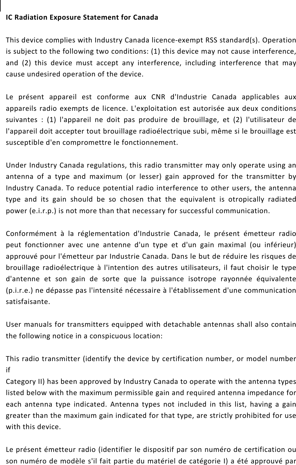  IC Radiation Exposure Statement for Canada    This device complies with Industry Canada licence-exempt RSS standard(s). Operation is subject to the following two conditions: (1) this device may not cause interference, and (2) this device must accept any interference, including interference that may cause undesired operation of the device.      Le présent appareil est conforme aux CNR d&apos;Industrie Canada applicables aux appareils radio exempts de licence. L&apos;exploitation est autorisée aux deux conditions suivantes : (1) l&apos;appareil ne doit pas produire de brouillage, et (2) l&apos;utilisateur de l&apos;appareil doit accepter tout brouillage radioélectrique subi, même si le brouillage est susceptible d&apos;en compromettre le fonctionnement.      Under Industry Canada regulations, this radio transmitter may only operate using an antenna of a type and maximum (or lesser) gain approved for the transmitter by Industry Canada. To reduce potential radio interference to other users, the antenna type and its gain should be so chosen that the equivalent is otropically radiated power (e.i.r.p.) is not more than that necessary for successful communication.      Conformément à la réglementation d&apos;Industrie Canada, le présent émetteur radio peut fonctionner avec une antenne d&apos;un type et d&apos;un gain maximal (ou inférieur) approuvé pour l&apos;émetteur par Industrie Canada. Dans le but de réduire les risques de brouillage radioélectrique à l&apos;intention des autres utilisateurs, il faut choisir le type d&apos;antenne et son gain de sorte que la puissance isotrope rayonnée équivalente (p.i.r.e.) ne dépasse pas l&apos;intensité nécessaire à l&apos;établissement d&apos;une communication satisfaisante.  User manuals for transmitters equipped with detachable antennas shall also contain the following notice in a conspicuous location:      This radio transmitter (identify the device by certification number, or model number if   Category II) has been approved by Industry Canada to operate with the antenna types listed below with the maximum permissible gain and required antenna impedance for each antenna type indicated. Antenna types not included in this list, having a gain greater than the maximum gain indicated for that type, are strictly prohibited for use with this device.      Le présent émetteur radio (identifier le dispositif par son numéro de certification ou son numéro de modèle s&apos;il fait partie du matériel de catégorie I) a été approuvé par 