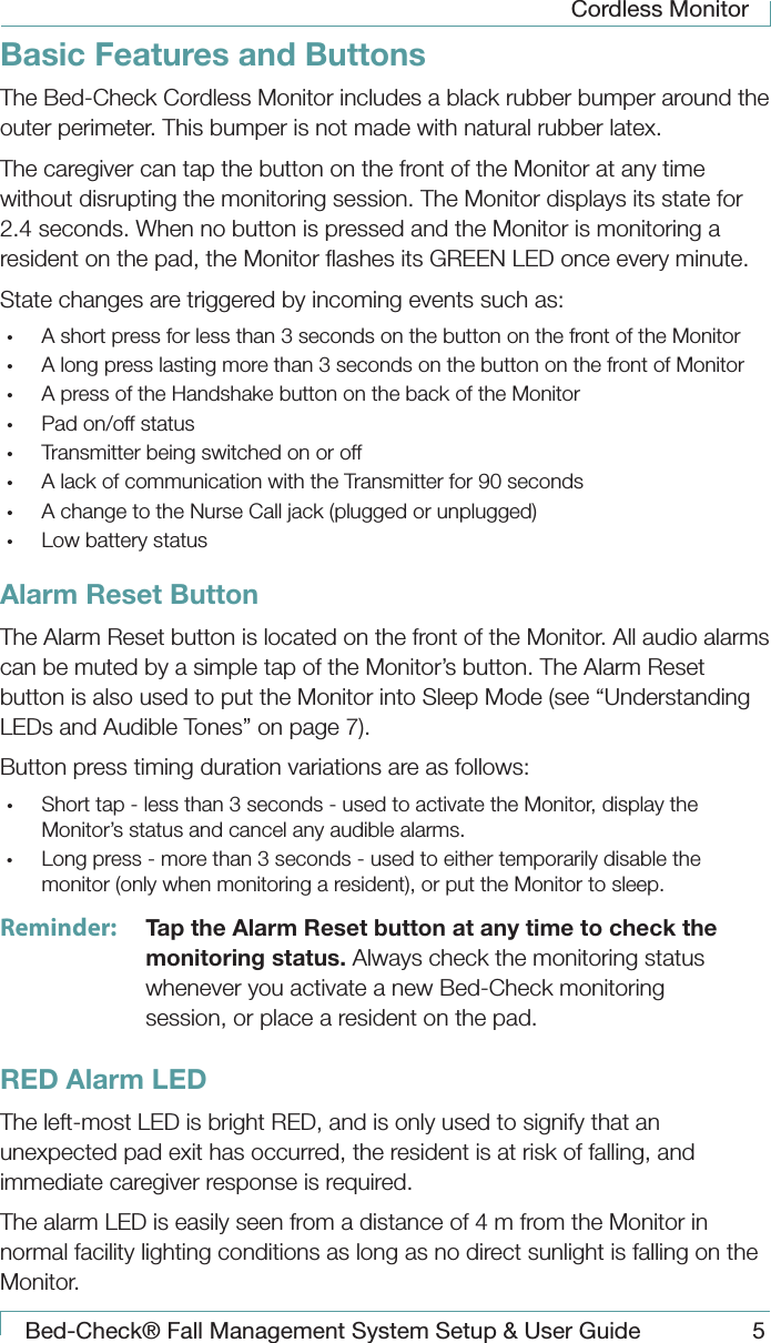 Cordless MonitorBed-Check&reg; Fall Management System Setup &amp; User Guide 5Basic Features and ButtonsThe Bed-Check Cordless Monitor includes a black rubber bumper around the outer perimeter. This bumper is not made with natural rubber latex.The caregiver can tap the button on the front of the Monitor at any time without disrupting the monitoring session. The Monitor displays its state for 2.4 seconds. When no button is pressed and the Monitor is monitoring a resident on the pad, the Monitor ﬂashes its GREEN LED once every minute.State changes are triggered by incoming events such as:&bull;  A short press for less than 3 seconds on the button on the front of the Monitor&bull;  A long press lasting more than 3 seconds on the button on the front of Monitor&bull;  A press of the Handshake button on the back of the Monitor&bull;  Pad on/off status&bull;  Transmitter being switched on or off&bull;  A lack of communication with the Transmitter for 90 seconds&bull;  A change to the Nurse Call jack (plugged or unplugged)&bull;  Low battery statusAlarm Reset ButtonThe Alarm Reset button is located on the front of the Monitor. All audio alarms can be muted by a simple tap of the Monitor&rsquo;s button. The Alarm Reset button is also used to put the Monitor into Sleep Mode (see &ldquo;Understanding LEDs and Audible Tones&rdquo; on page 7).Button press timing duration variations are as follows:&bull;  Short tap - less than 3 seconds - used to activate the Monitor, display the Monitor&rsquo;s status and cancel any audible alarms.&bull;  Long press - more than 3 seconds - used to either temporarily disable the monitor (only when monitoring a resident), or put the Monitor to sleep.Reminder:  Tap the Alarm Reset button at any time to check the monitoring status. Always check the monitoring status whenever you activate a new Bed-Check monitoring session, or place a resident on the pad.RED Alarm LED  The left-most LED is bright RED, and is only used to signify that an unexpected pad exit has occurred, the resident is at risk of falling, and immediate caregiver response is required.The alarm LED is easily seen from a distance of 4 m from the Monitor in normal facility lighting conditions as long as no direct sunlight is falling on the Monitor.