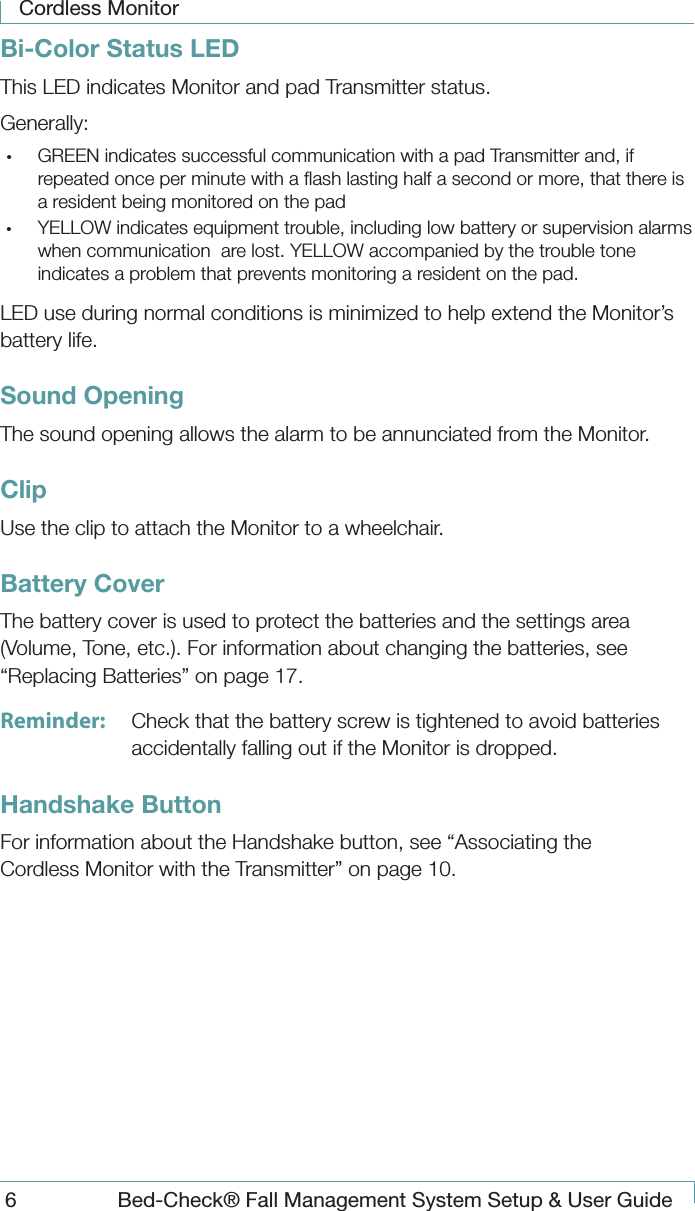 Cordless Monitor6  Bed-Check&reg; Fall Management System Setup &amp; User GuideBi-Color Status LEDThis LED indicates Monitor and pad Transmitter status.Generally:&bull;  GREEN indicates successful communication with a pad Transmitter and, if repeated once per minute with a ﬂash lasting half a second or more, that there is a resident being monitored on the pad&bull;  YELLOW indicates equipment trouble, including low battery or supervision alarms when communication  are lost. YELLOW accompanied by the trouble tone indicates a problem that prevents monitoring a resident on the pad.LED use during normal conditions is minimized to help extend the Monitor&rsquo;s battery life. Sound OpeningThe sound opening allows the alarm to be annunciated from the Monitor.ClipUse the clip to attach the Monitor to a wheelchair.Battery CoverThe battery cover is used to protect the batteries and the settings area (Volume, Tone, etc.). For information about changing the batteries, see &ldquo;Replacing Batteries&rdquo; on page 17.Reminder:  Check that the battery screw is tightened to avoid batteries accidentally falling out if the Monitor is dropped.Handshake ButtonFor information about the Handshake button, see &ldquo;Associating the Cordless Monitor with the Transmitter&rdquo; on page 10.
