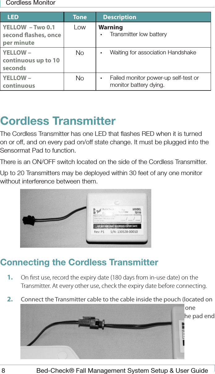 Cordless Monitor8  Bed-Check&reg; Fall Management System Setup &amp; User GuideLED Tone DescriptionYELLOW  &ndash; Two 0.1 second ashes, once per minuteLow Warning &bull;  Transmitter low batteryYELLOW &ndash; continuous up to 10 secondsNo &bull;  Waiting for association HandshakeYELLOW &ndash; continuousNo &bull;  Failed monitor power-up self-test or monitor battery dying.Cordless TransmitterThe Cordless Transmitter has one LED that ﬂashes RED when it is turned on or off, and on every pad on/off state change. It must be plugged into the Sensormat Pad to function.There is an ON/OFF switch located on the side of the Cordless Transmitter.Up to 20 Transmitters may be deployed within 30 feet of any one monitor without interference between them.Connecting the Cordless Transmitter 1.  On rst use, record the expiry date (180 days from in-use date) on the Transmitter. At every other use, check the expiry date before connecting.2.  Connect the Transmitter cable to the cable inside the pouch (located on the Sensormat Pad). The connectors are keyed to permit only one orientation. Insert the Transmitter end of the connector into the pad end until you feel the &ldquo;click&rdquo; indicating a successful connection. 