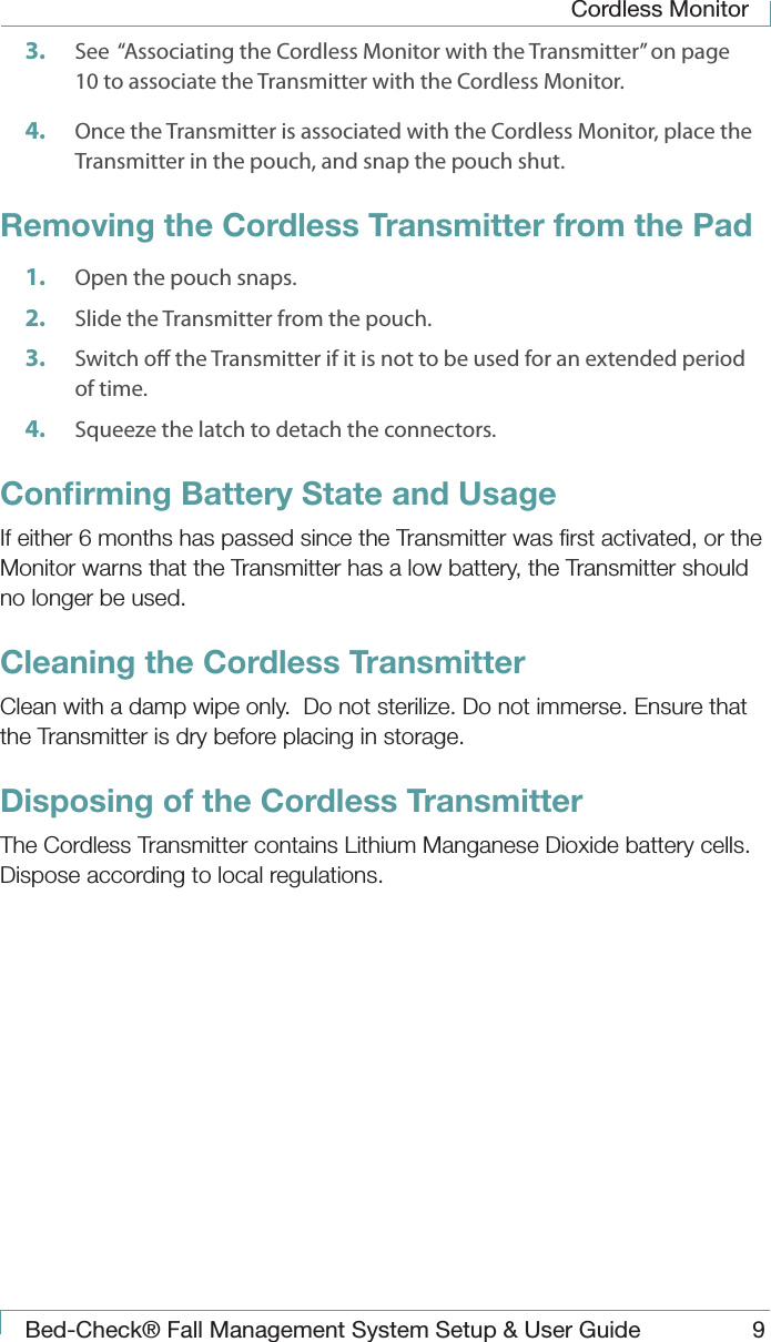 Cordless MonitorBed-Check&reg; Fall Management System Setup &amp; User Guide 93.  See  &ldquo;Associating the Cordless Monitor with the Transmitter&rdquo; on page 10 to associate the Transmitter with the Cordless Monitor.4.  Once the Transmitter is associated with the Cordless Monitor, place the Transmitter in the pouch, and snap the pouch shut. Removing the Cordless Transmitter from the Pad1.  Open the pouch snaps.2.  Slide the Transmitter from the pouch.3.  Switch o the Transmitter if it is not to be used for an extended period of time.4.  Squeeze the latch to detach the connectors.Conﬁrming Battery State and UsageIf either 6 months has passed since the Transmitter was ﬁrst activated, or the Monitor warns that the Transmitter has a low battery, the Transmitter should no longer be used.Cleaning the Cordless TransmitterClean with a damp wipe only.  Do not sterilize. Do not immerse. Ensure that the Transmitter is dry before placing in storage.Disposing of the Cordless TransmitterThe Cordless Transmitter contains Lithium Manganese Dioxide battery cells. Dispose according to local regulations.
