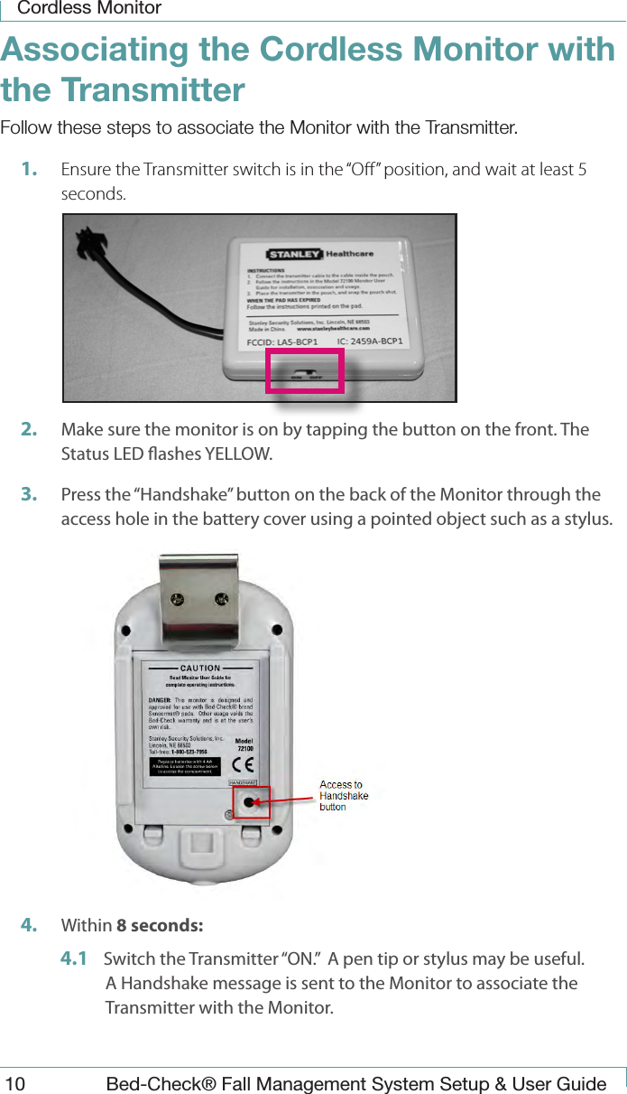 Cordless Monitor10  Bed-Check&reg; Fall Management System Setup &amp; User GuideAssociating the Cordless Monitor with the TransmitterFollow these steps to associate the Monitor with the Transmitter.1.  Ensure the Transmitter switch is in the &ldquo;O&rdquo; position, and wait at least 5 seconds. 2.  Make sure the monitor is on by tapping the button on the front. The Status LED ashes YELLOW.3.  Press the &ldquo;Handshake&rdquo; button on the back of the Monitor through the access hole in the battery cover using a pointed object such as a stylus.   4.  Within 8 seconds:4.1  Switch the Transmitter &ldquo;ON.&rdquo;  A pen tip or stylus may be useful. A Handshake message is sent to the Monitor to associate the Transmitter with the Monitor.