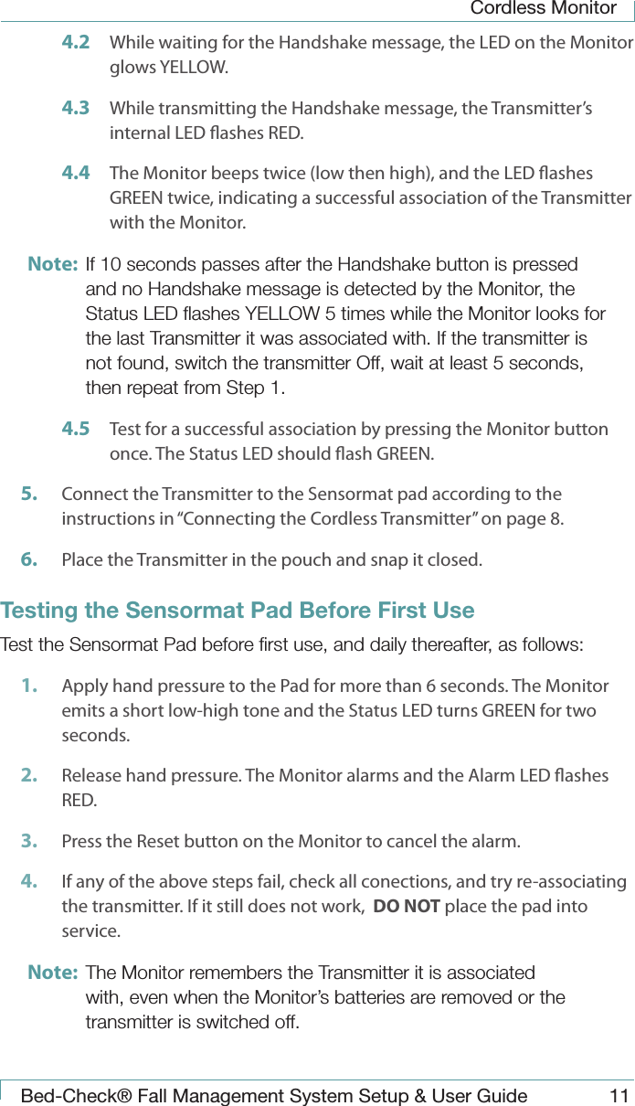 Cordless MonitorBed-Check&reg; Fall Management System Setup &amp; User Guide 114.2  While waiting for the Handshake message, the LED on the Monitor glows YELLOW.4.3  While transmitting the Handshake message, the Transmitter&rsquo;s internal LED ashes RED.4.4  The Monitor beeps twice (low then high), and the LED ashes GREEN twice, indicating a successful association of the Transmitter with the Monitor. Note:  If 10 seconds passes after the Handshake button is pressed and no Handshake message is detected by the Monitor, the Status LED ﬂashes YELLOW 5 times while the Monitor looks for the last Transmitter it was associated with. If the transmitter is not found, switch the transmitter Off, wait at least 5 seconds, then repeat from Step 1.4.5  Test for a successful association by pressing the Monitor button once. The Status LED should ash GREEN. 5.  Connect the Transmitter to the Sensormat pad according to the instructions in &ldquo;Connecting the Cordless Transmitter&rdquo; on page 8.6.  Place the Transmitter in the pouch and snap it closed.Testing the Sensormat Pad Before First UseTest the Sensormat Pad before ﬁrst use, and daily thereafter, as follows:1.  Apply hand pressure to the Pad for more than 6 seconds. The Monitor emits a short low-high tone and the Status LED turns GREEN for two seconds.2.  Release hand pressure. The Monitor alarms and the Alarm LED ashes RED.3.  Press the Reset button on the Monitor to cancel the alarm.4.  If any of the above steps fail, check all conections, and try re-associating the transmitter. If it still does not work,  DO NOT place the pad into service.Note:  The Monitor remembers the Transmitter it is associated with, even when the Monitor&rsquo;s batteries are removed or the transmitter is switched off.