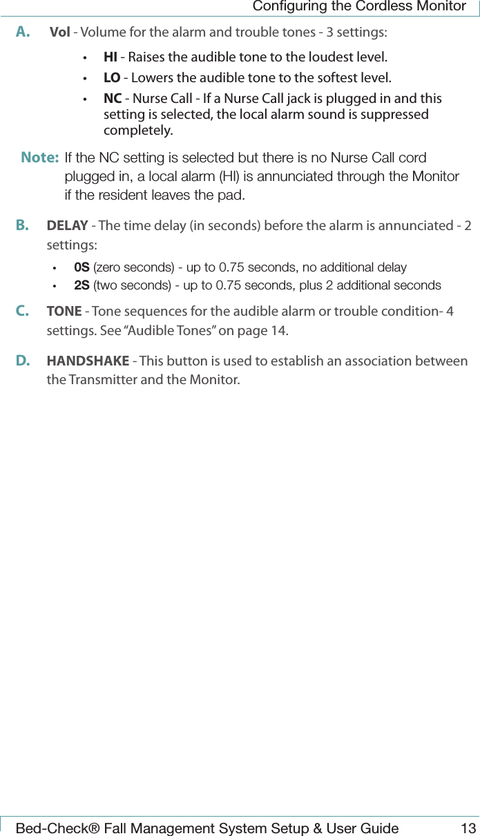 Conﬁguring the Cordless MonitorBed-Check&reg; Fall Management System Setup &amp; User Guide 13A.   Vol - Volume for the alarm and trouble tones - 3 settings:&bull;  HI - Raises the audible tone to the loudest level.&bull;  LO - Lowers the audible tone to the softest level.&bull;  NC - Nurse Call - If a Nurse Call jack is plugged in and this setting is selected, the local alarm sound is suppressed completely.Note:  If the NC setting is selected but there is no Nurse Call cord plugged in, a local alarm (HI) is annunciated through the Monitor if the resident leaves the pad.B.  DELAY - The time delay (in seconds) before the alarm is annunciated - 2 settings:&bull;  0S (zero seconds) - up to 0.75 seconds, no additional delay&bull;  2S (two seconds) - up to 0.75 seconds, plus 2 additional secondsC.  TONE - Tone sequences for the audible alarm or trouble condition- 4 settings. See &ldquo;Audible Tones&rdquo; on page 14.D.  HANDSHAKE - This button is used to establish an association between the Transmitter and the Monitor.