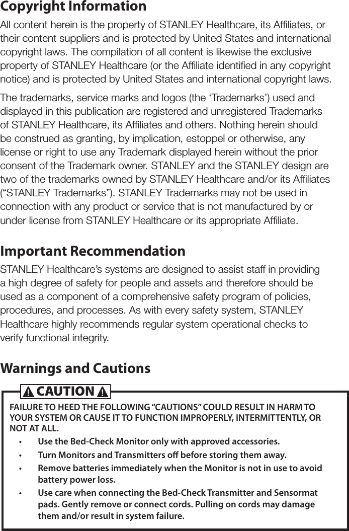Copyright InformationAll content herein is the property of STANLEY Healthcare, its Afﬁliates, or their content suppliers and is protected by United States and international copyright laws. The compilation of all content is likewise the exclusive property of STANLEY Healthcare (or the Afﬁliate identiﬁed in any copyright notice) and is protected by United States and international copyright laws.The trademarks, service marks and logos (the &lsquo;Trademarks&rsquo;) used and displayed in this publication are registered and unregistered Trademarks of STANLEY Healthcare, its Afﬁliates and others. Nothing herein should be construed as granting, by implication, estoppel or otherwise, any license or right to use any Trademark displayed herein without the prior consent of the Trademark owner. STANLEY and the STANLEY design are two of the trademarks owned by STANLEY Healthcare and/or its Afﬁliates (&ldquo;STANLEY Trademarks&rdquo;). STANLEY Trademarks may not be used in connection with any product or service that is not manufactured by or under license from STANLEY Healthcare or its appropriate Afﬁliate.Important RecommendationSTANLEY Healthcare&rsquo;s systems are designed to assist staff in providing a high degree of safety for people and assets and therefore should be used as a component of a comprehensive safety program of policies, procedures, and processes. As with every safety system, STANLEY Healthcare highly recommends regular system operational checks to verify functional integrity.Warnings and CautionsFAILURE TO HEED THE FOLLOWING &ldquo;CAUTIONS&rdquo; COULD RESULT IN HARM TO YOUR SYSTEM OR CAUSE IT TO FUNCTION IMPROPERLY, INTERMITTENTLY, OR NOT AT ALL.&bull;  Use the Bed-Check Monitor only with approved accessories.&bull;  Turn Monitors and Transmitters o before storing them away. &bull;  Remove batteries immediately when the Monitor is not in use to avoid battery power loss.&bull;  Use care when connecting the Bed-Check Transmitter and Sensormat pads. Gently remove or connect cords. Pulling on cords may damage them and/or result in system failure.CAUTION