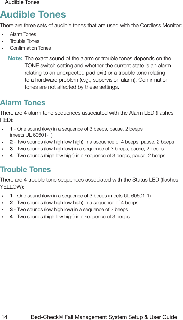 Audible Tones14  Bed-Check&reg; Fall Management System Setup &amp; User GuideAudible TonesThere are three sets of audible tones that are used with the Cordless Monitor:&bull;  Alarm Tones&bull;  Trouble Tones&bull;  Conﬁrmation TonesNote:  The exact sound of the alarm or trouble tones depends on the TONE switch setting and whether the current state is an alarm relating to an unexpected pad exit) or a trouble tone relating to a hardware problem (e.g., supervision alarm). Conﬁrmation tones are not affected by these settings.Alarm TonesThere are 4 alarm tone sequences associated with the Alarm LED (ﬂashes RED):&bull;  1 - One sound (low) in a sequence of 3 beeps, pause, 2 beeps (meets UL 60601-1)&bull;  2 - Two sounds (low high low high) in a sequence of 4 beeps, pause, 2 beeps&bull;  3 - Two sounds (low high low) in a sequence of 3 beeps, pause, 2 beeps&bull;  4 - Two sounds (high low high) in a sequence of 3 beeps, pause, 2 beepsTrouble TonesThere are 4 trouble tone sequences associated with the Status LED (ﬂashes YELLOW):&bull;  1 - One sound (low) in a sequence of 3 beeps (meets UL 60601-1)&bull;  2 - Two sounds (low high low high) in a sequence of 4 beeps&bull;  3 - Two sounds (low high low) in a sequence of 3 beeps&bull;  4 - Two sounds (high low high) in a sequence of 3 beeps