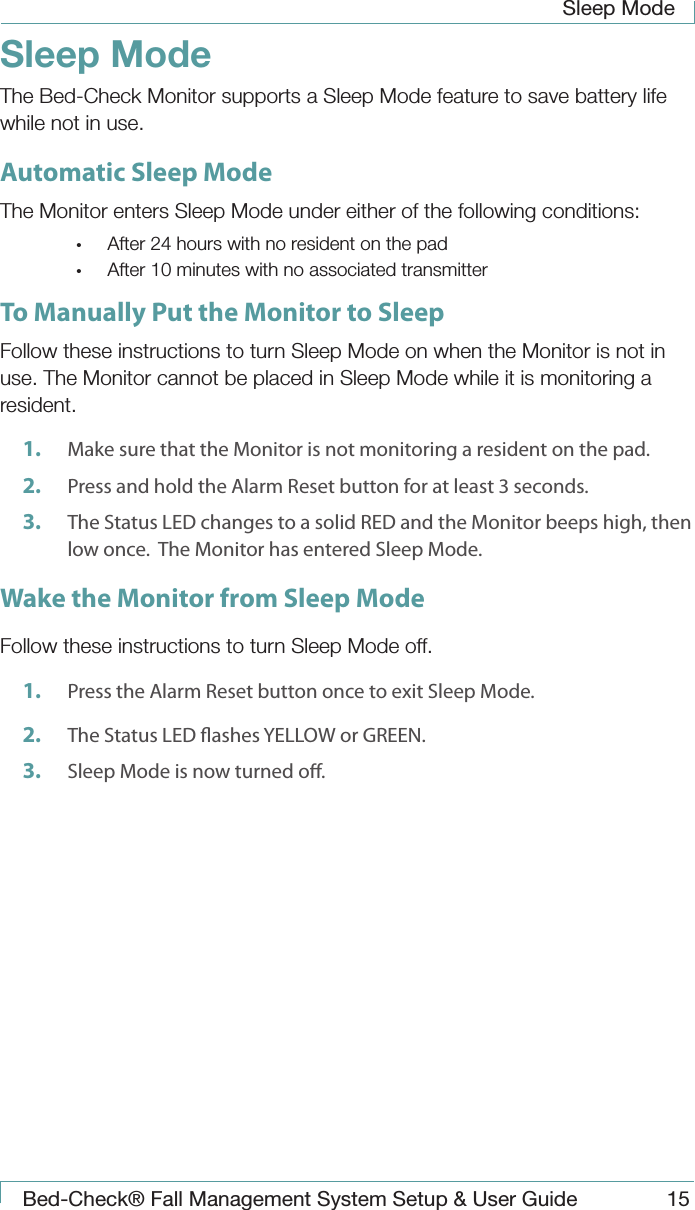 Sleep Mode Bed-Check&reg; Fall Management System Setup &amp; User Guide 15Sleep Mode The Bed-Check Monitor supports a Sleep Mode feature to save battery life while not in use.Automatic Sleep ModeThe Monitor enters Sleep Mode under either of the following conditions:&bull;  After 24 hours with no resident on the pad&bull;  After 10 minutes with no associated transmitterTo Manually Put the Monitor to SleepFollow these instructions to turn Sleep Mode on when the Monitor is not in use. The Monitor cannot be placed in Sleep Mode while it is monitoring a resident.1.  Make sure that the Monitor is not monitoring a resident on the pad.  2.  Press and hold the Alarm Reset button for at least 3 seconds.3.  The Status LED changes to a solid RED and the Monitor beeps high, then low once.  The Monitor has entered Sleep Mode. Wake the Monitor from Sleep ModeFollow these instructions to turn Sleep Mode off.1.  Press the Alarm Reset button once to exit Sleep Mode.2.  The Status LED ashes YELLOW or GREEN.3.  Sleep Mode is now turned o.  