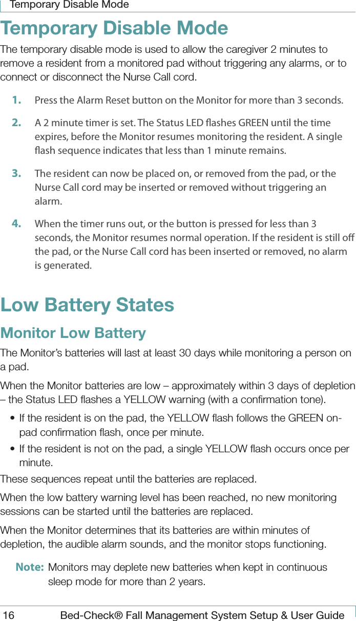 Temporary Disable Mode16  Bed-Check&reg; Fall Management System Setup &amp; User GuideTemporary Disable ModeThe temporary disable mode is used to allow the caregiver 2 minutes to remove a resident from a monitored pad without triggering any alarms, or to connect or disconnect the Nurse Call cord.1.  Press the Alarm Reset button on the Monitor for more than 3 seconds.2.  A 2 minute timer is set. The Status LED ashes GREEN until the time expires, before the Monitor resumes monitoring the resident. A single ash sequence indicates that less than 1 minute remains.3.  The resident can now be placed on, or removed from the pad, or the Nurse Call cord may be inserted or removed without triggering an alarm.4.  When the timer runs out, or the button is pressed for less than 3 seconds, the Monitor resumes normal operation. If the resident is still o the pad, or the Nurse Call cord has been inserted or removed, no alarm is generated.Low Battery StatesMonitor Low BatteryThe Monitor&rsquo;s batteries will last at least 30 days while monitoring a person on a pad.When the Monitor batteries are low &ndash; approximately within 3 days of depletion &ndash; the Status LED ﬂashes a YELLOW warning (with a conﬁrmation tone).&bull;  If the resident is on the pad, the YELLOW ﬂash follows the GREEN on-pad conﬁrmation ﬂash, once per minute.&bull;  If the resident is not on the pad, a single YELLOW ﬂash occurs once per minute.These sequences repeat until the batteries are replaced.When the low battery warning level has been reached, no new monitoring sessions can be started until the batteries are replaced.When the Monitor determines that its batteries are within minutes of depletion, the audible alarm sounds, and the monitor stops functioning.Note:  Monitors may deplete new batteries when kept in continuous sleep mode for more than 2 years.